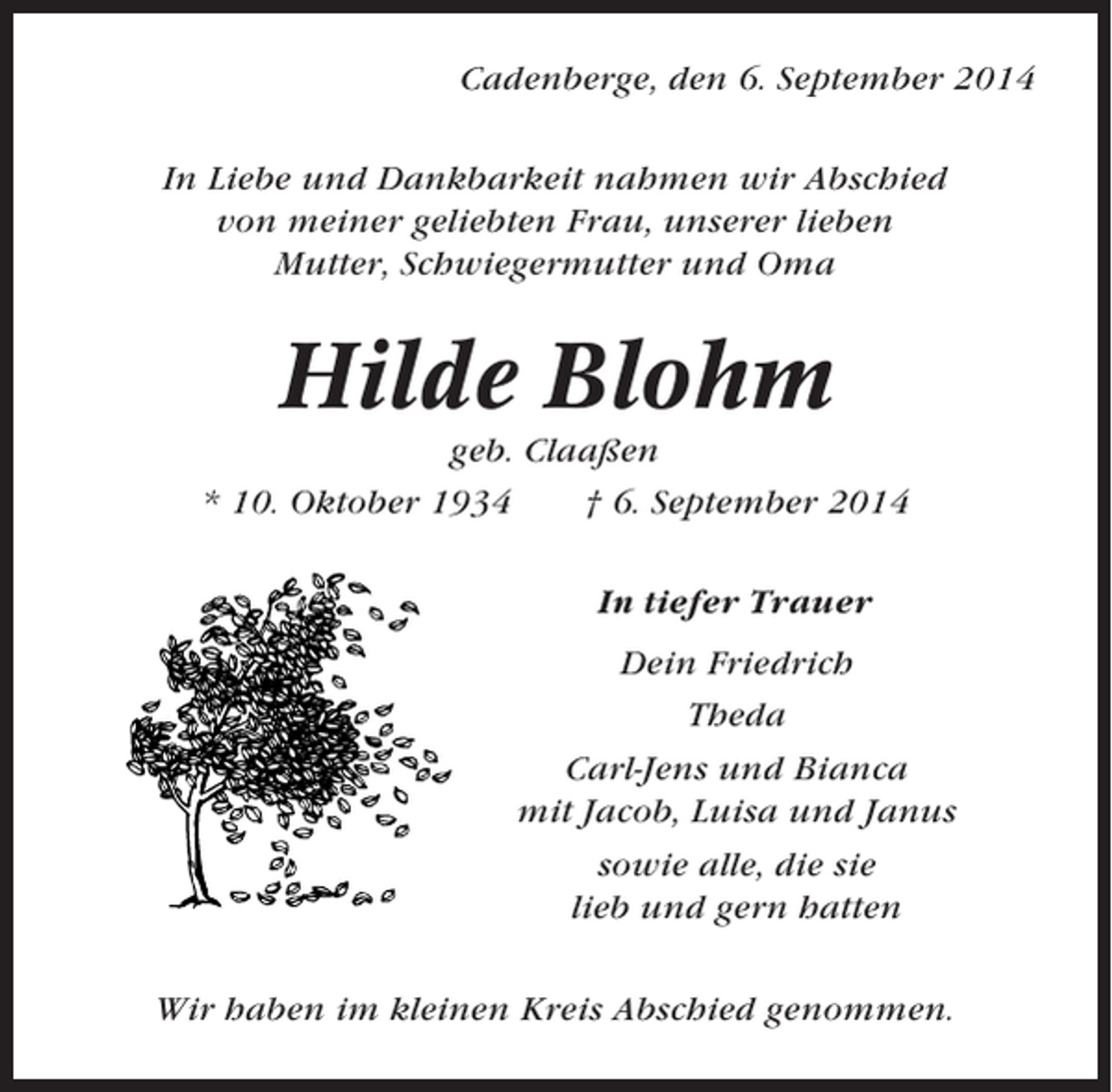 <p>Cadenberge, den 6. September 2014<br />In Liebe und Dankbarkeit nahmen wir Abschied<br />von meiner geliebten Frau, unserer lieben<br />Mutter, Schwiegermutter und Oma</p><p>Hilde Blohm<br />geb. Claaßen<br />* 10. Oktober 1934<br />† 6. September 2014<br />In tiefer Trauer<br />Dein Friedrich<br />Theda<br />Carl-Jens und Bianca<br />mit Jacob, Luisa und Janus<br />sowie alle, die sie<br />lieb und gern hatten<br />Wir haben im kleinen Kreis Abschied genommen.</p>