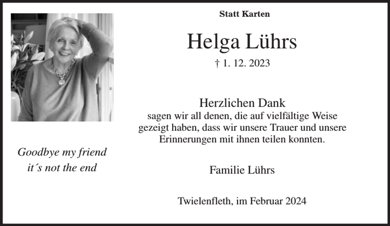<p>Statt Karten</p><p>Helga Lührs<br />† 1. 12. 2023</p><p>Herzlichen Dank</p><p>Goodbye my friend<br />it´s not the end</p><p>sagen wir all denen, die auf vielfältige Weise<br />gezeigt haben, dass wir unsere Trauer und unsere<br />Erinnerungen mit ihnen teilen konnten.</p><p>Familie Lührs<br />Twielenfleth, im Februar 2024</p>