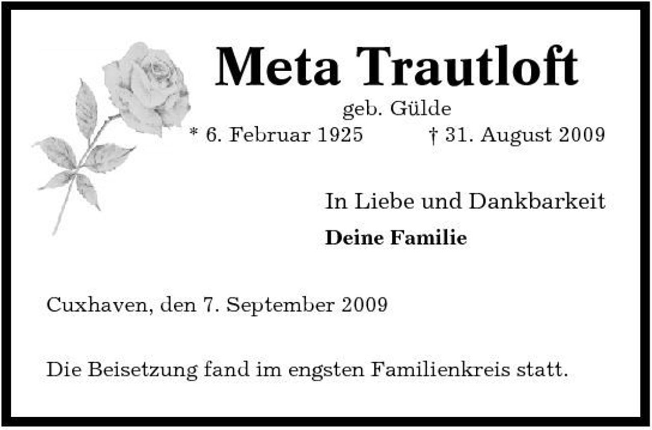 <p>Meta Trautloft<br />geb. Gülde * 6. Februar 1925 † 31. August 2009</p><p>In Liebe und Dankbarkeit<br />Deine Familie Cuxhaven, den 7. September 2009 Die Beisetzung fand im engsten Familienkreis statt.</p>