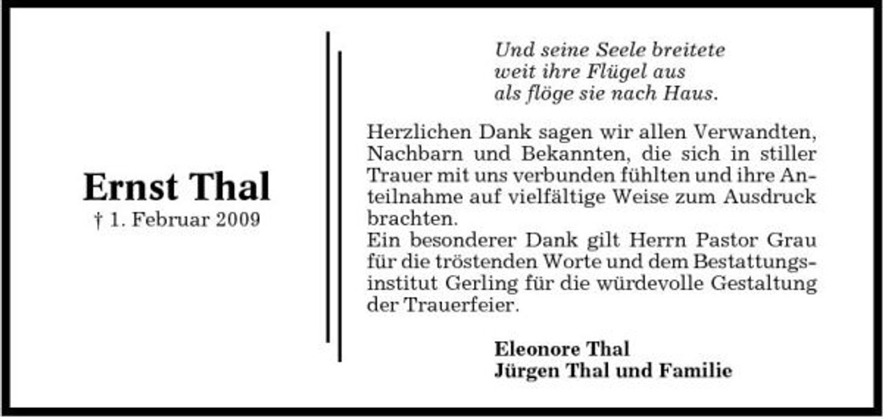 <p>Und seine Seele breitete weit ihre Flügel aus als flöge sie nach Haus. Herzlichen Dank sagen wir allen Verwandten, Nachbarn und Bekannten, die sich in stiller Trauer mit uns verbunden fühlten und ihre Anteilnahme auf vielfältige Weise zum Ausdruck brachten. Ein besonderer Dank gilt Herrn Pastor Grau für die tröstenden Worte und dem Bestattungsinstitut Gerling für die würdevolle Gestaltung der Trauerfeier. Eleonore Thal Jürgen Thal und Familie</p><p>Ernst Thal<br />† 1. Februar 2009</p>
