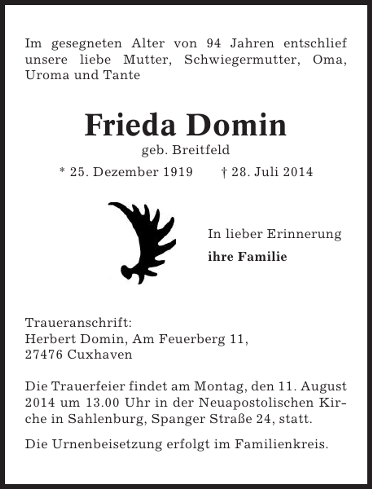 <p>Im gesegneten Alter von 94 Jahren entschlief<br />unsere liebe Mutter, Schwiegermutter, Oma,<br />Uroma und Tante</p><p>Frieda Domin<br />geb. Breitfeld<br />* 25. Dezember 1919</p><p>† 28. Juli 2014</p><p>In lieber Erinnerung<br />ihre Familie</p><p>Traueranschrift:<br />Herbert Domin, Am Feuerberg 11,<br />27476 Cuxhaven<br />Die Trauerfeier findet am Montag, den 11. August<br />2014 um 13.00 Uhr in der Neuapostolischen Kirche in Sahlenburg, Spanger Straße 24, statt.<br />Die Urnenbeisetzung erfolgt im Familienkreis.</p>