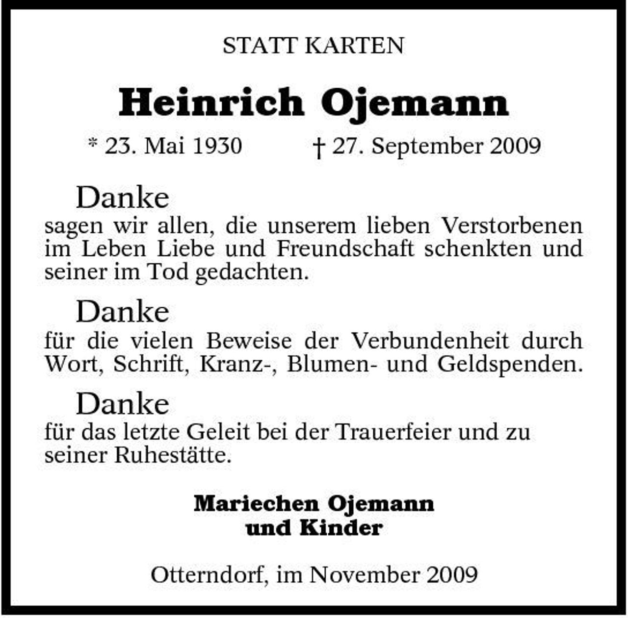 <p>STATT KARTEN</p><p>Heinrich Ojemann<br />* 23. Mai 1930 † 27. September 2009</p><p>Danke<br />sagen wir allen, die unserem lieben Verstorbenen im Leben Liebe und Freundschaft schenkten und seiner im Tod gedachten.</p><p>Danke<br />für die vielen Beweise der Verbundenheit durch Wort, Schrift, Kranz-, Blumen- und Geldspenden.</p><p>Danke<br />für das letzte Geleit bei der Trauerfeier und zu seiner Ruhestätte. Mariechen Ojemann und Kinder Otterndorf, im November 2009</p>
