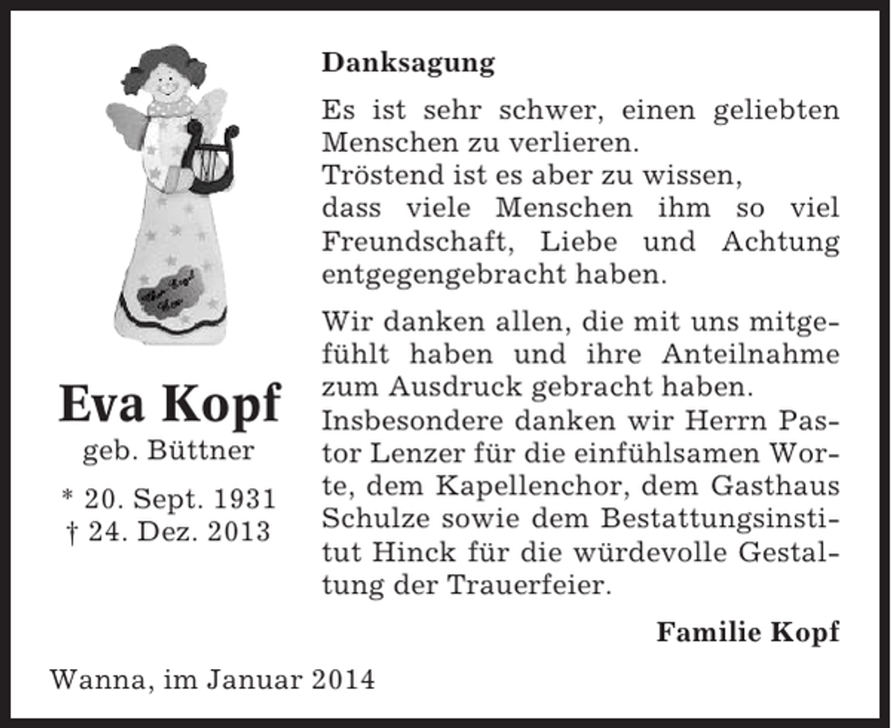 <p>Danksagung<br />Es ist sehr schwer, einen geliebten<br />Menschen zu verlieren.<br />Tröstend ist es aber zu wissen,<br />dass viele Menschen ihm so viel<br />Freundschaft, Liebe und Achtung<br />entgegengebracht haben.</p><p>Eva Kopf<br />geb. Büttner<br />* 20. Sept. 1931<br />† 24. Dez. 2013</p><p>Wir danken allen, die mit uns mitgefühlt haben und ihre Anteilnahme<br />zum Ausdruck gebracht haben.<br />Insbesondere danken wir Herrn Pastor Lenzer für die einfühlsamen Worte, dem Kapellenchor, dem Gasthaus<br />Schulze sowie dem Bestattungsinstitut Hinck für die würdevolle Gestaltung der Trauerfeier.<br />Familie Kopf</p><p>Wanna, im Januar 2014</p>