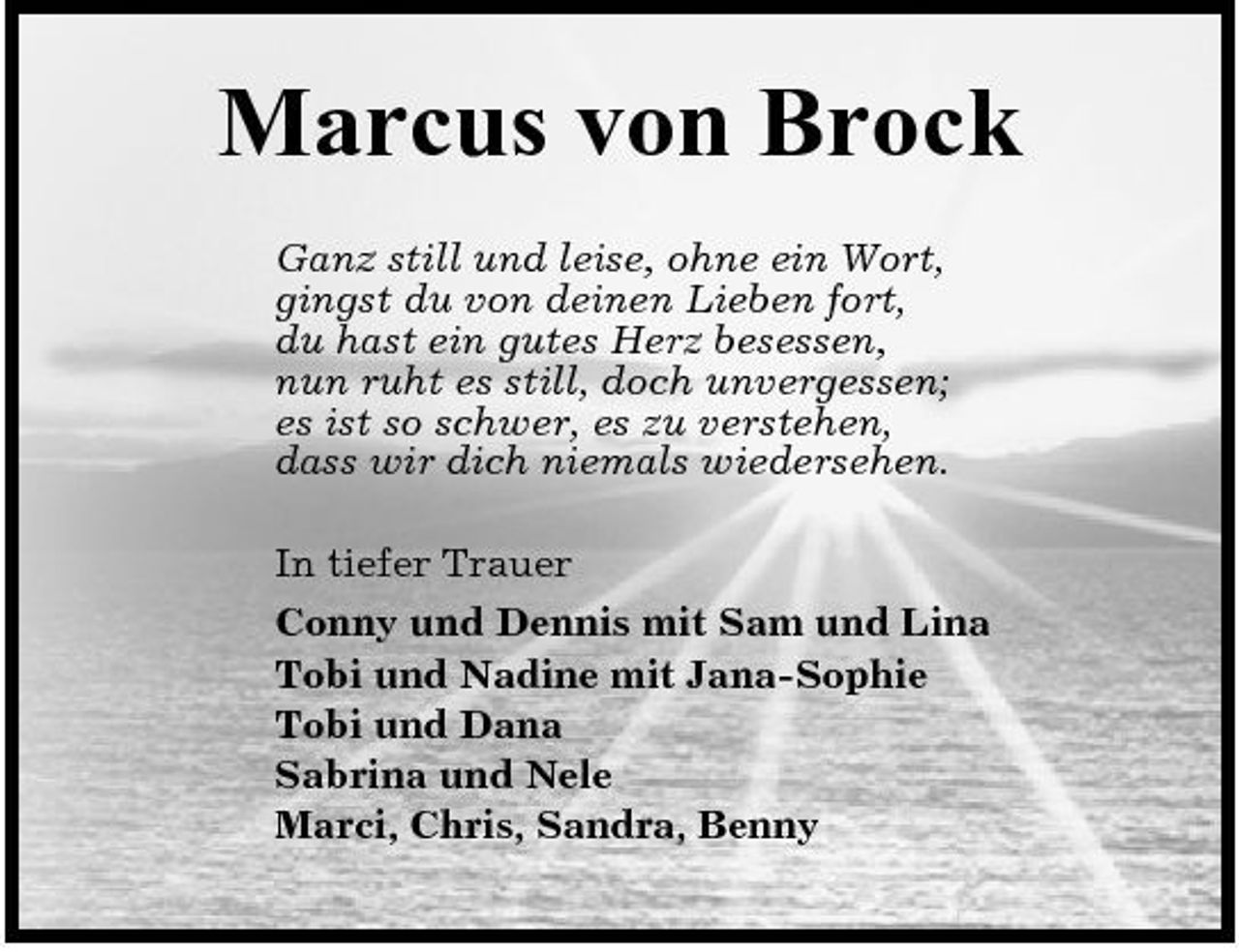 <p>Marcus von Brock<br />Ganz still und leise, ohne ein Wort, gingst du von deinen Lieben fort, du hast ein gutes Herz besessen, nun ruht es still, doch unvergessen; es ist so schwer, es zu verstehen, dass wir dich niemals wiedersehen. In tiefer Trauer Conny und Dennis mit Sam und Lina Tobi und Nadine mit Jana-Sophie Tobi und Dana Sabrina und Nele Marci, Chris, Sandra, Benny</p>