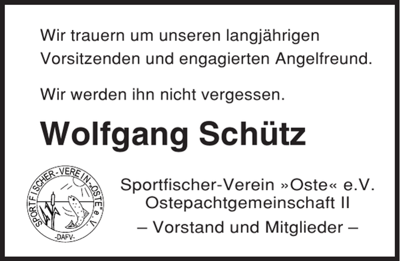 <p>Wir trauern um unseren langjährigen<br />Vorsitzenden und engagierten Angelfreund.<br />Wir werden ihn nicht vergessen.</p><p>Wolfgang Schütz<br />Sportfischer-Verein »Oste« e.V.<br />Ostepachtgemeinschaft II<br />– Vorstand und Mitglieder –</p>