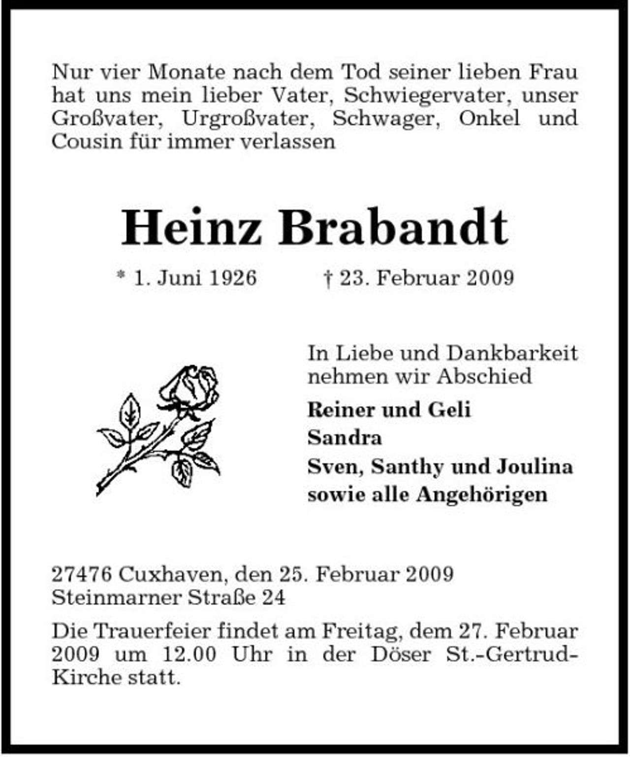 <p>Nur vier Monate nach dem Tod seiner lieben Frau hat uns mein lieber Vater, Schwiegervater, unser Großvater, Urgroßvater, Schwager, Onkel und Cousin für immer verlassen</p><p>Heinz Brabandt<br />* 1. Juni 1926 † 23. Februar 2009 In Liebe und Dankbarkeit nehmen wir Abschied Reiner und Geli Sandra Sven, Santhy und Joulina sowie alle Angehörigen</p><p>27476 Cuxhaven, den 25. Februar 2009 Steinmarner Straße 24 Die Trauerfeier findet am Freitag, dem 27. Februar 2009 um 12.00 Uhr in der Döser St.-GertrudKirche statt.</p>