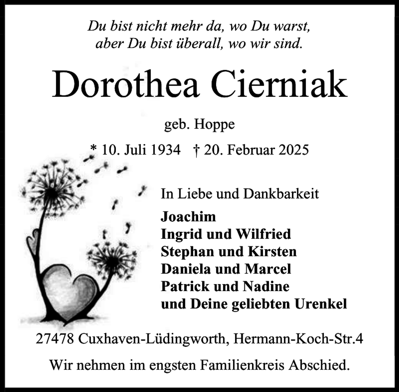 <p>Du bist nicht mehr da, wo Du warst,<br />aber Du bist überall, wo wir sind.</p><p>Dorothea Cierniak<br />geb. Hoppe<br />* 10. Juli 1934 † 20. Februar 2025<br />In Liebe und Dankbarkeit<br />Joachim<br />Ingrid und Wilfried<br />Stephan und Kirsten<br />Daniela und Marcel<br />Patrick und Nadine<br />und Deine geliebten Urenkel<br />27478 Cuxhaven-Lüdingworth, Hermann-Koch-Str.4<br />Wir nehmen im engsten Familienkreis Abschied.</p>