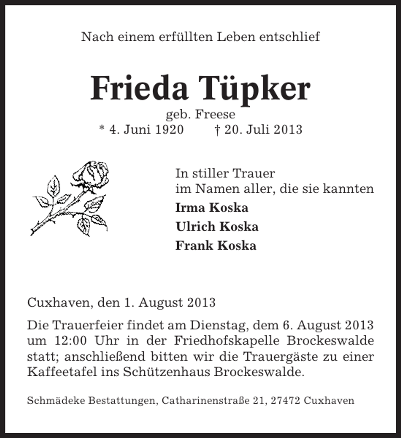 <p>Nach einem erfüllten Leben entschlief</p><p>Frieda Tüpker<br />geb. Freese<br />* 4. Juni 1920<br />† 20. Juli 2013<br />In stiller Trauer<br />im Namen aller, die sie kannten<br />Irma Koska<br />Ulrich Koska<br />Frank Koska</p><p>Cuxhaven, den 1. August 2013<br />Die Trauerfeier findet am Dienstag, dem 6. August 2013<br />um 12:00 Uhr in der Friedhofskapelle Brockeswalde<br />statt; anschließend bitten wir die Trauergäste zu einer<br />Kaffeetafel ins Schützenhaus Brockeswalde.<br />Schmädeke Bestattungen, Catharinenstraße 21, 27472 Cuxhaven</p>
