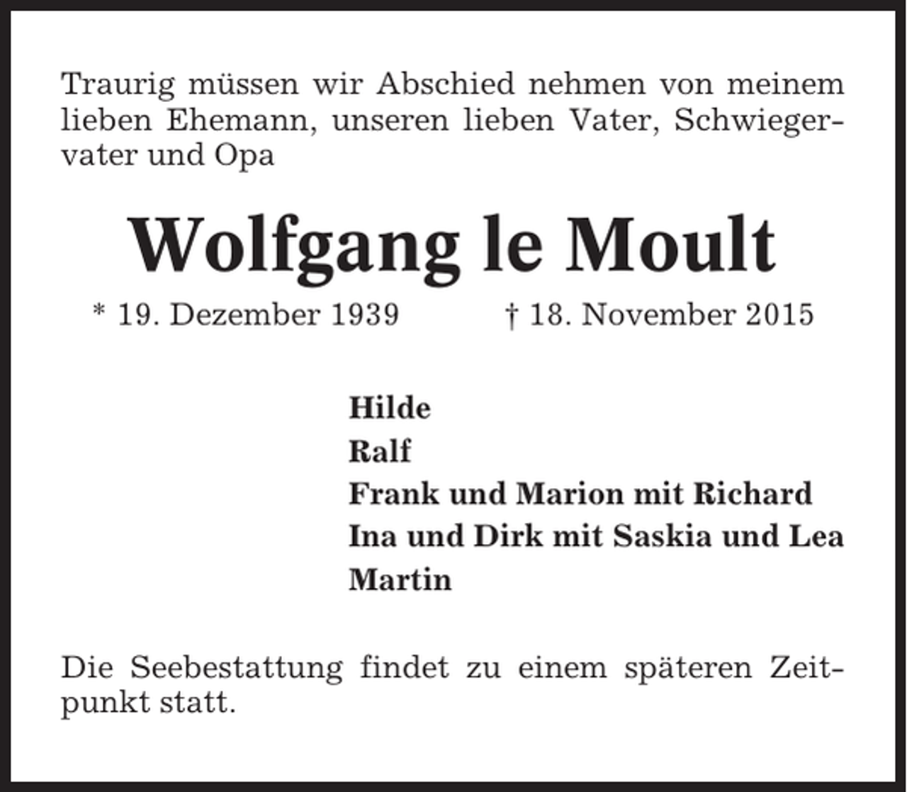 <p>Traurig müssen wir Abschied nehmen von meinem<br />lieben Ehemann, unseren lieben Vater, Schwiegervater und Opa</p><p>Wolfgang le Moult<br />* 19. Dezember 1939</p><p>† 18. November 2015</p><p>Hilde<br />Ralf<br />Frank und Marion mit Richard<br />Ina und Dirk mit Saskia und Lea<br />Martin<br />Die Seebestattung findet zu einem späteren Zeitpunkt statt.</p>