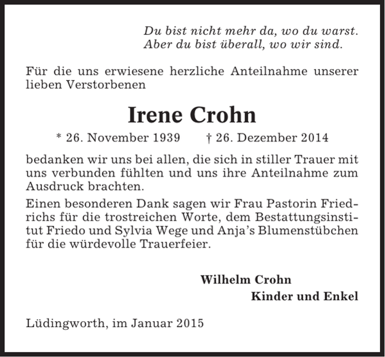 <p>Du bist nicht mehr da, wo du warst.<br />Aber du bist überall, wo wir sind.<br />Für die uns erwiesene herzliche Anteilnahme unserer<br />lieben Verstorbenen</p><p>Irene Crohn<br />* 26. November 1939</p><p>† 26. Dezember 2014</p><p>bedanken wir uns bei allen, die sich in stiller Trauer mit<br />uns verbunden fühlten und uns ihre Anteilnahme zum<br />Ausdruck brachten.<br />Einen besonderen Dank sagen wir Frau Pastorin Friedrichs für die trostreichen Worte, dem Bestattungsinstitut Friedo und Sylvia Wege und Anja’s Blumenstübchen<br />für die würdevolle Trauerfeier.<br />Wilhelm Crohn<br />Kinder und Enkel<br />Lüdingworth, im Januar 2015</p>