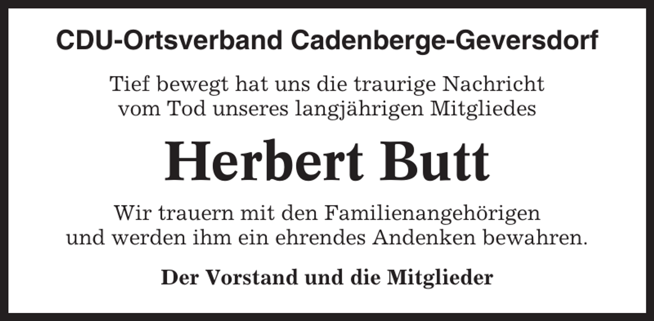 <p>CDU-Ortsverband Cadenberge-Geversdorf<br />Tief bewegt hat uns die traurige Nachricht<br />vom Tod unseres langjährigen Mitgliedes</p><p>Herbert Butt<br />Wir trauern mit den Familienangehörigen<br />und werden ihm ein ehrendes Andenken bewahren.<br />Der Vorstand und die Mitglieder</p>