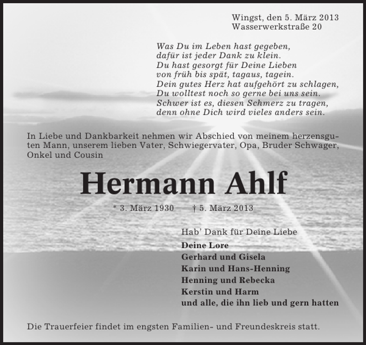 <p>Wingst, den 5. März 2013<br />Wasserwerkstraße 20<br />Was Du im Leben hast gegeben,<br />dafür ist jeder Dank zu klein.<br />Du hast gesorgt für Deine Lieben<br />von früh bis spät, tagaus, tagein.<br />Dein gutes Herz hat aufgehört zu schlagen,<br />Du wolltest noch so gerne bei uns sein.<br />Schwer ist es, diesen Schmerz zu tragen,<br />denn ohne Dich wird vieles anders sein.<br />In Liebe und Dankbarkeit nehmen wir Abschied von meinem herzensguten Mann, unserem lieben Vater, Schwiegervater, Opa, Bruder Schwager,<br />Onkel und Cousin</p><p>Hermann Ahlf<br />* 3. März 1930</p><p>† 5. März 2013<br />Hab’ Dank für Deine Liebe<br />Deine Lore<br />Gerhard und Gisela<br />Karin und Hans-Henning<br />Henning und Rebecka<br />Kerstin und Harm<br />und alle, die ihn lieb und gern hatten</p><p>Die Trauerfeier findet im engsten Familien- und Freundeskreis statt.</p>