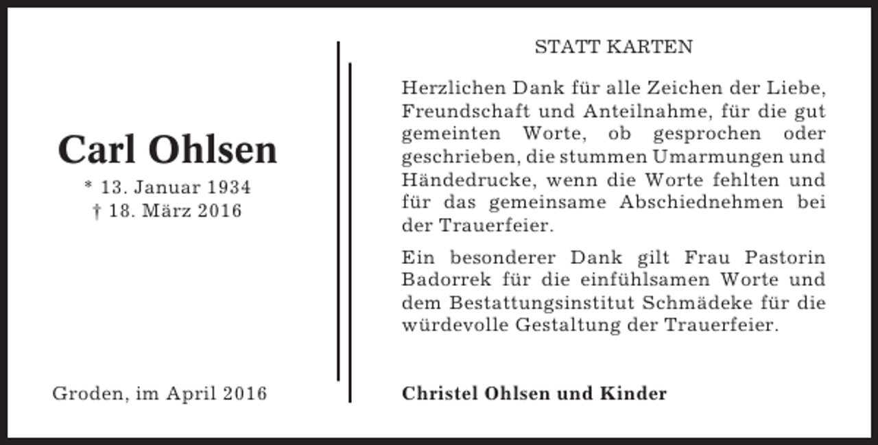 <p>STATT KARTEN</p><p>Carl Ohlsen<br />* 13. Januar 1934<br />† 18. März 2016</p><p>Herzlichen Dank für alle Zeichen der Liebe,<br />Freundschaft und Anteilnahme, für die gut<br />gemeinten Worte, ob gesprochen oder<br />geschrieben, die stummen Umarmungen und<br />Händedrucke, wenn die Worte fehlten und<br />für das gemeinsame Abschiednehmen bei<br />der Trauerfeier.<br />Ein besonderer Dank gilt Frau Pastorin<br />Badorrek für die einfühlsamen Worte und<br />dem Bestattungsinstitut Schmädeke für die<br />würdevolle Gestaltung der Trauerfeier.</p><p>Groden, im April 2016</p><p>Christel Ohlsen und Kinder</p>