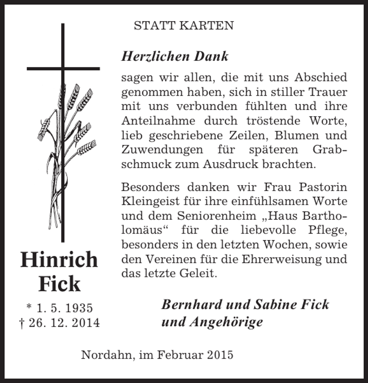 <p>STATT KARTEN</p><p>Herzlichen Dank<br />sagen wir allen, die mit uns Abschied<br />genommen haben, sich in stiller Trauer<br />mit uns verbunden fühlten und ihre<br />Anteilnahme durch tröstende Worte,<br />lieb geschriebene Zeilen, Blumen und<br />Zuwendungen für späteren Grabschmuck zum Ausdruck brachten.</p><p>Hinrich<br />Fick<br />* 1. 5. 1935<br />† 26. 12. 2014</p><p>Besonders danken wir Frau Pastorin<br />Kleingeist für ihre einfühlsamen Worte<br />und dem Seniorenheim „Haus Bartholomäus“ für die liebevolle Pflege,<br />besonders in den letzten Wochen, sowie<br />den Vereinen für die Ehrerweisung und<br />das letzte Geleit.</p><p>Bernhard und Sabine Fick<br />und Angehörige</p><p>Nordahn, im Februar 2015</p>