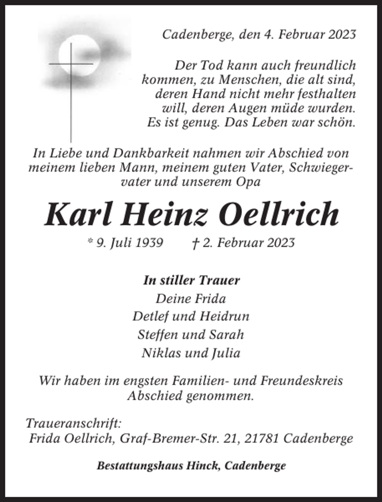 <p>Cadenberge, den 4. Februar 2023<br />Der Tod kann auch freundlich<br />kommen, zu Menschen, die alt sind,<br />deren Hand nicht mehr festhalten<br />will, deren Augen müde wurden.<br />Es ist genug. Das Leben war schön.<br />In Liebe und Dankbarkeit nahmen wir Abschied von<br />meinem lieben Mann, meinem guten Vater, Schwiegervater und unserem Opa</p><p>Karl Heinz Oellrich<br />* 9. Juli 1939</p><p>† 2. Februar 2023</p><p>In stiller Trauer<br />Deine Frida<br />Detlef und Heidrun<br />Steffen und Sarah<br />Niklas und Julia<br />Wir haben im engsten Familien- und Freundeskreis<br />Abschied genommen.<br />Traueranschrift:<br />Frida Oellrich, Graf-Bremer-Str. 21, 21781 Cadenberge<br />Bestattungshaus Hinck, Cadenberge</p>