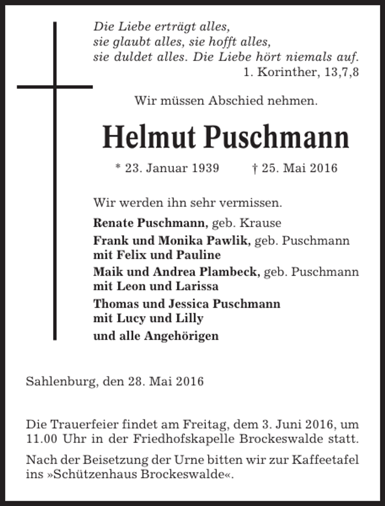 <p>Die Liebe erträgt alles,<br />sie glaubt alles, sie hofft alles,<br />sie duldet alles. Die Liebe hört niemals auf.<br />1. Korinther, 13,7,8<br />Wir müssen Abschied nehmen.</p><p>Helmut Puschmann<br />* 23. Januar 1939</p><p>† 25. Mai 2016</p><p>Wir werden ihn sehr vermissen.<br />Renate Puschmann, geb. Krause<br />Frank und Monika Pawlik, geb. Puschmann<br />mit Felix und Pauline<br />Maik und Andrea Plambeck, geb. Puschmann<br />mit Leon und Larissa<br />Thomas und Jessica Puschmann<br />mit Lucy und Lilly<br />und alle Angehörigen</p><p>Sahlenburg, den 28. Mai 2016<br />Die Trauerfeier findet am Freitag, dem 3. Juni 2016, um<br />11.00 Uhr in der Friedhofskapelle Brockeswalde statt.<br />Nach der Beisetzung der Urne bitten wir zur Kaffeetafel<br />ins »Schützenhaus Brockeswalde«.</p>