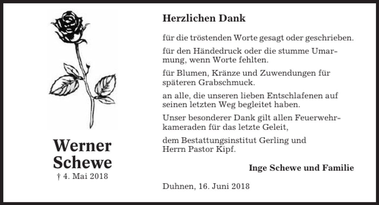 <p>Herzlichen Dank<br />für die tröstenden Worte gesagt oder geschrieben.<br />für den Händedruck oder die stumme Umarmung, wenn Worte fehlten.<br />für Blumen, Kränze und Zuwendungen für<br />späteren Grabschmuck.<br />an alle, die unseren lieben Entschlafenen auf<br />seinen letzten Weg begleitet haben.<br />Unser besonderer Dank gilt allen Feuerwehrkameraden für das letzte Geleit,</p><p>Werner<br />Schewe</p><p>dem Bestattungsinstitut Gerling und<br />Herrn Pastor Kipf.</p><p>Inge Schewe und Familie</p><p>† 4. Mai 2018<br />Duhnen, 16. Juni 2018</p>