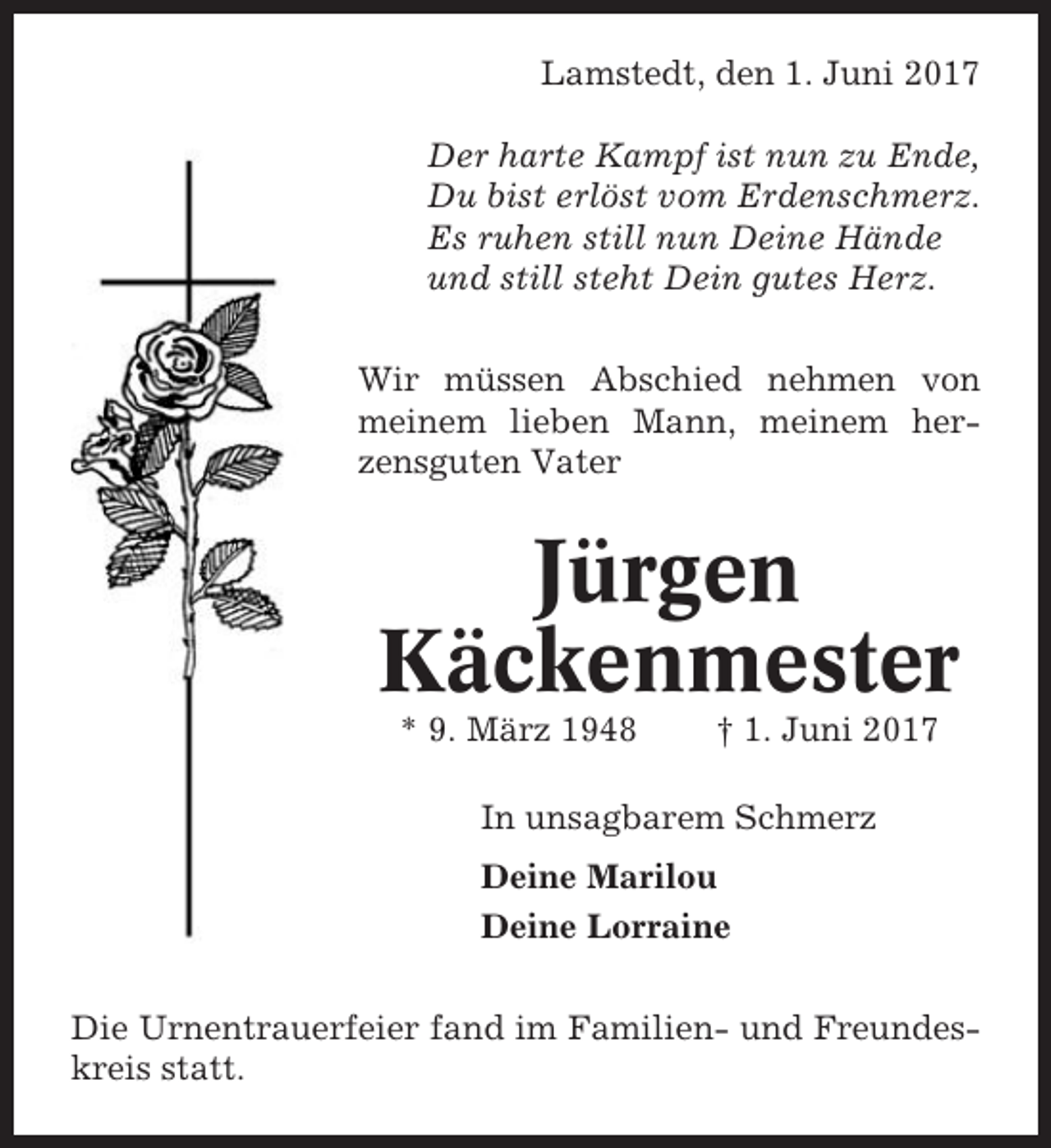 <p>Lamstedt, den 1. Juni 2017<br />Der harte Kampf ist nun zu Ende,<br />Du bist erlöst vom Erdenschmerz.<br />Es ruhen still nun Deine Hände<br />und still steht Dein gutes Herz.<br />Wir müssen Abschied nehmen von<br />meinem lieben Mann, meinem herzensguten Vater</p><p>Jürgen<br />Käckenmester<br />* 9. März 1948</p><p>† 1. Juni 2017</p><p>In unsagbarem Schmerz<br />Deine Marilou<br />Deine Lorraine<br />Die Urnentrauerfeier fand im Familien- und Freundeskreis statt.</p>