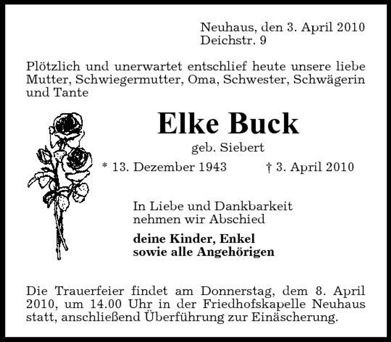 <p>Neuhaus, den 3. April 2010 Deichstr. 9 Plötzlich und unerwartet entschlief heute unsere liebe Mutter, Schwiegermutter, Oma, Schwester, Schwägerin und Tante</p><p>Elke Buck<br />geb. Siebert * 13. Dezember 1943 † 3. April 2010 In Liebe und Dankbarkeit nehmen wir Abschied deine Kinder, Enkel sowie alle Angehörigen Die Trauerfeier findet am Donnerstag, dem 8. April 2010, um 14.00 Uhr in der Friedhofskapelle Neuhaus statt, anschließend Überführung zur Einäscherung.</p>
