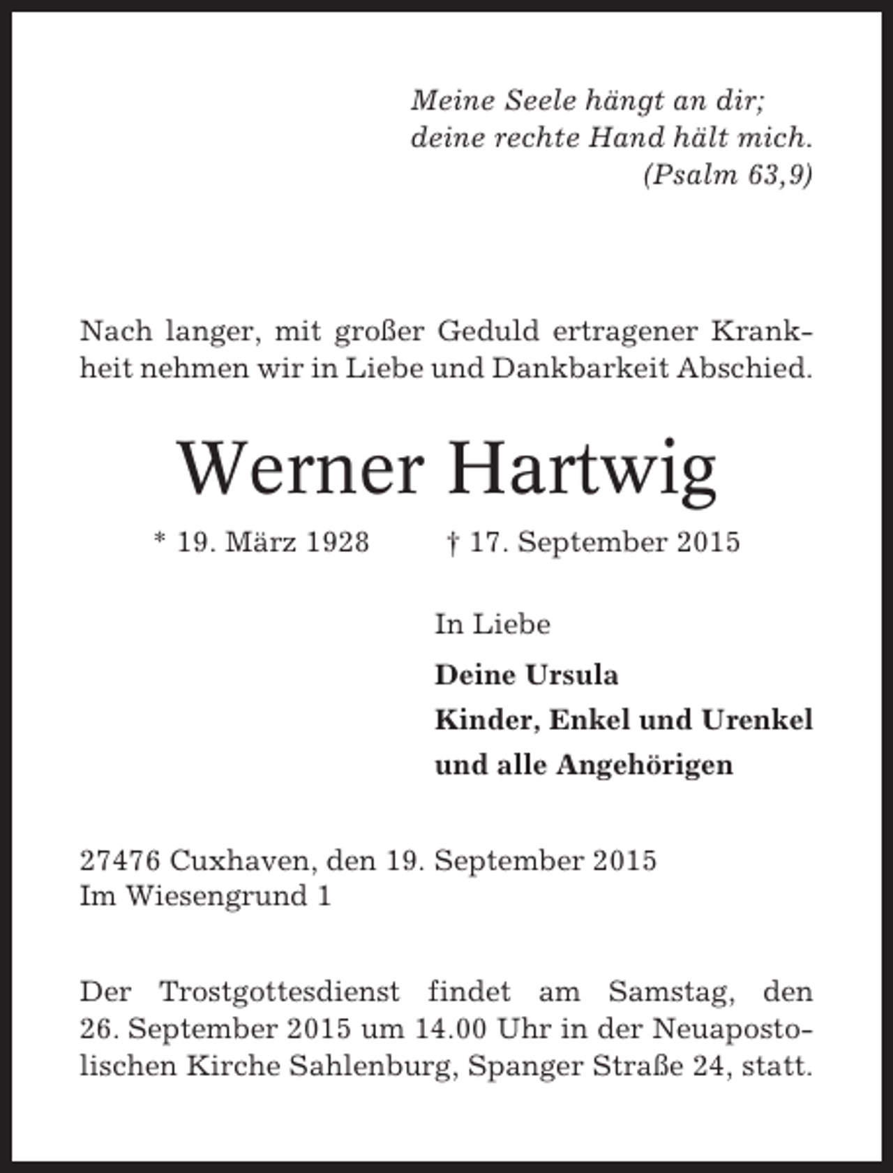<p>Meine Seele hängt an dir;<br />deine rechte Hand hält mich.<br />(Psalm 63,9)</p><p>Nach langer, mit großer Geduld ertragener Krankheit nehmen wir in Liebe und Dankbarkeit Abschied.</p><p>Werner Hartwig<br />* 19. März 1928</p><p>† 17. September 2015<br />In Liebe<br />Deine Ursula<br />Kinder, Enkel und Urenkel<br />und alle Angehörigen</p><p>27476 Cuxhaven, den 19. September 2015<br />Im Wiesengrund 1<br />Der Trostgottesdienst findet am Samstag, den<br />26. September 2015 um 14.00 Uhr in der Neuapostolischen Kirche Sahlenburg, Spanger Straße 24, statt.</p>