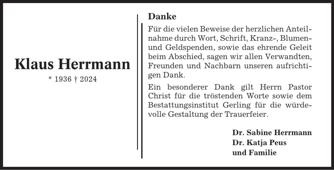 <p>Danke</p><p>Klaus Herrmann<br />* 1936 † 2024</p><p>Für die vielen Beweise der herzlichen Anteilnahme durch Wort, Schrift, Kranz-, Blumenund Geldspenden, sowie das ehrende Geleit<br />beim Abschied, sagen wir allen Verwandten,<br />Freunden und Nachbarn unseren aufrichtigen Dank.<br />Ein besonderer Dank gilt Herrn Pastor<br />Christ für die tröstenden Worte sowie dem<br />Bestattungsinstitut Gerling für die würdevolle Gestaltung der Trauerfeier.<br />Dr. Sabine Herrmann<br />Dr. Katja Peus<br />und Familie</p>
