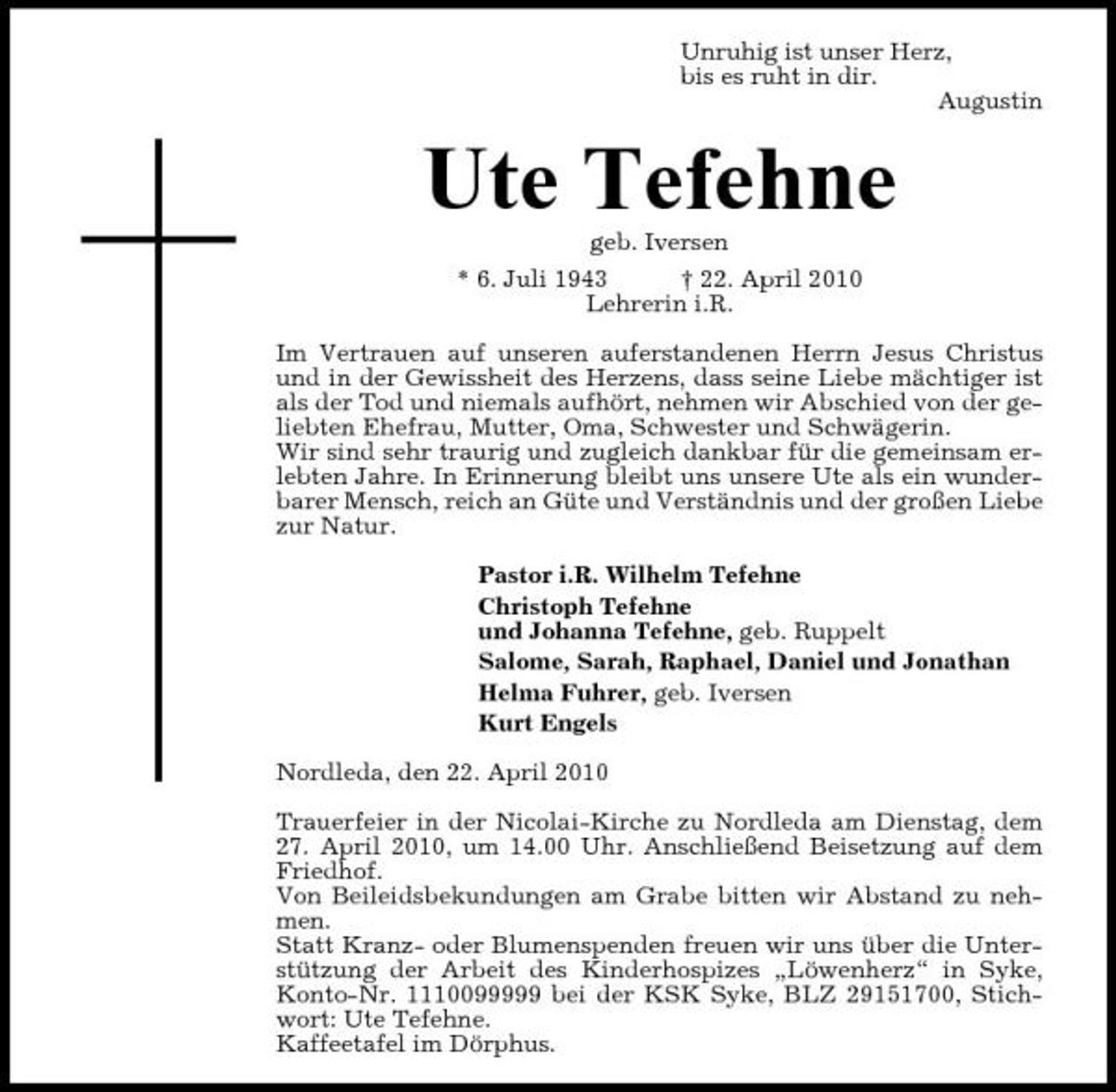 <p>Unruhig ist unser Herz, bis es ruht in dir. Augustin</p><p>Ute Tefehne<br />geb. Iversen * 6. Juli 1943 † 22. April 2010 Lehrerin i.R. Im Vertrauen auf unseren auferstandenen Herrn Jesus Christus und in der Gewissheit des Herzens, dass seine Liebe mächtiger ist als der Tod und niemals aufhört, nehmen wir Abschied von der geliebten Ehefrau, Mutter, Oma, Schwester und Schwägerin. Wir sind sehr traurig und zugleich dankbar für die gemeinsam erlebten Jahre. In Erinnerung bleibt uns unsere Ute als ein wunderbarer Mensch, reich an Güte und Verständnis und der großen Liebe zur Natur. Pastor i.R. Wilhelm Tefehne Christoph Tefehne und Johanna Tefehne, geb. Ruppelt Salome, Sarah, Raphael, Daniel und Jonathan Helma Fuhrer, geb. Iversen Kurt Engels Nordleda, den 22. April 2010 Trauerfeier in der Nicolai-Kirche zu Nordleda am Dienstag, dem 27. April 2010, um 14.00 Uhr. Anschließend Beisetzung auf dem Friedhof. Von Beileidsbekundungen am Grabe bitten wir Abstand zu nehmen. Statt Kranz- oder Blumenspenden freuen wir uns über die Unterstützung der Arbeit des Kinderhospizes „Löwenherz“ in Syke, Konto-Nr. 1110099999 bei der KSK Syke, BLZ 29151700, Stichwort: Ute Tefehne. Kaffeetafel im Dörphus.</p>