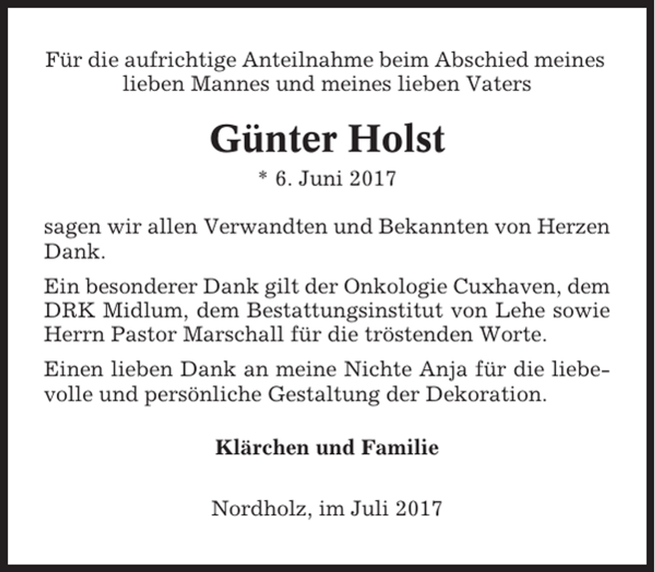 <p>Für die aufrichtige Anteilnahme beim Abschied meines<br />lieben Mannes und meines lieben Vaters</p><p>Günter Holst<br />* 6. Juni 2017<br />sagen wir allen Verwandten und Bekannten von Herzen<br />Dank.<br />Ein besonderer Dank gilt der Onkologie Cuxhaven, dem<br />DRK Midlum, dem Bestattungsinstitut von Lehe sowie<br />Herrn Pastor Marschall für die tröstenden Worte.<br />Einen lieben Dank an meine Nichte Anja für die liebevolle und persönliche Gestaltung der Dekoration.<br />Klärchen und Familie<br />Nordholz, im Juli 2017</p>