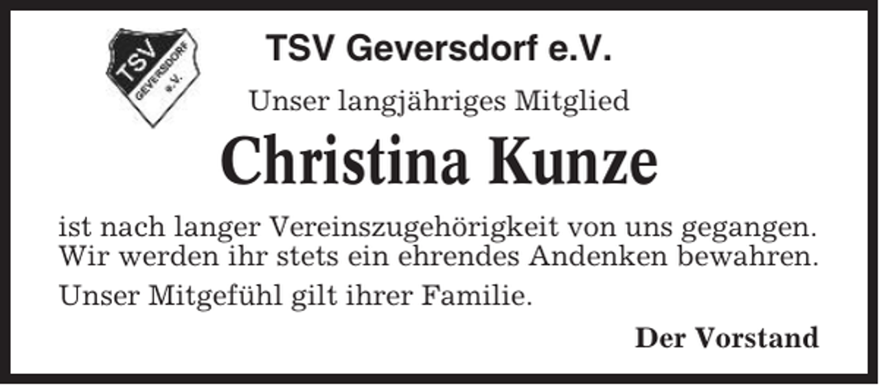 <p>TSV Geversdorf e.V.<br />Unser langjähriges Mitglied</p><p>Christina Kunze<br />ist nach langer Vereinszugehörigkeit von uns gegangen.<br />Wir werden ihr stets ein ehrendes Andenken bewahren.<br />Unser Mitgefühl gilt ihrer Familie.<br />Der Vorstand</p>