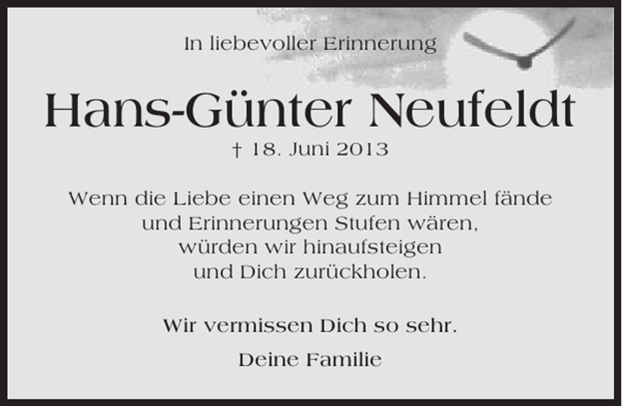 <p>In liebevoller Erinnerung</p><p>Hans-Günter Neufeldt<br />† 18. Juni 2013<br />Wenn die Liebe einen Weg zum Himmel fände<br />und Erinnerungen Stufen wären,<br />würden wir hinaufsteigen<br />und Dich zurückholen.<br />Wir vermissen Dich so sehr.<br />Deine Familie</p>