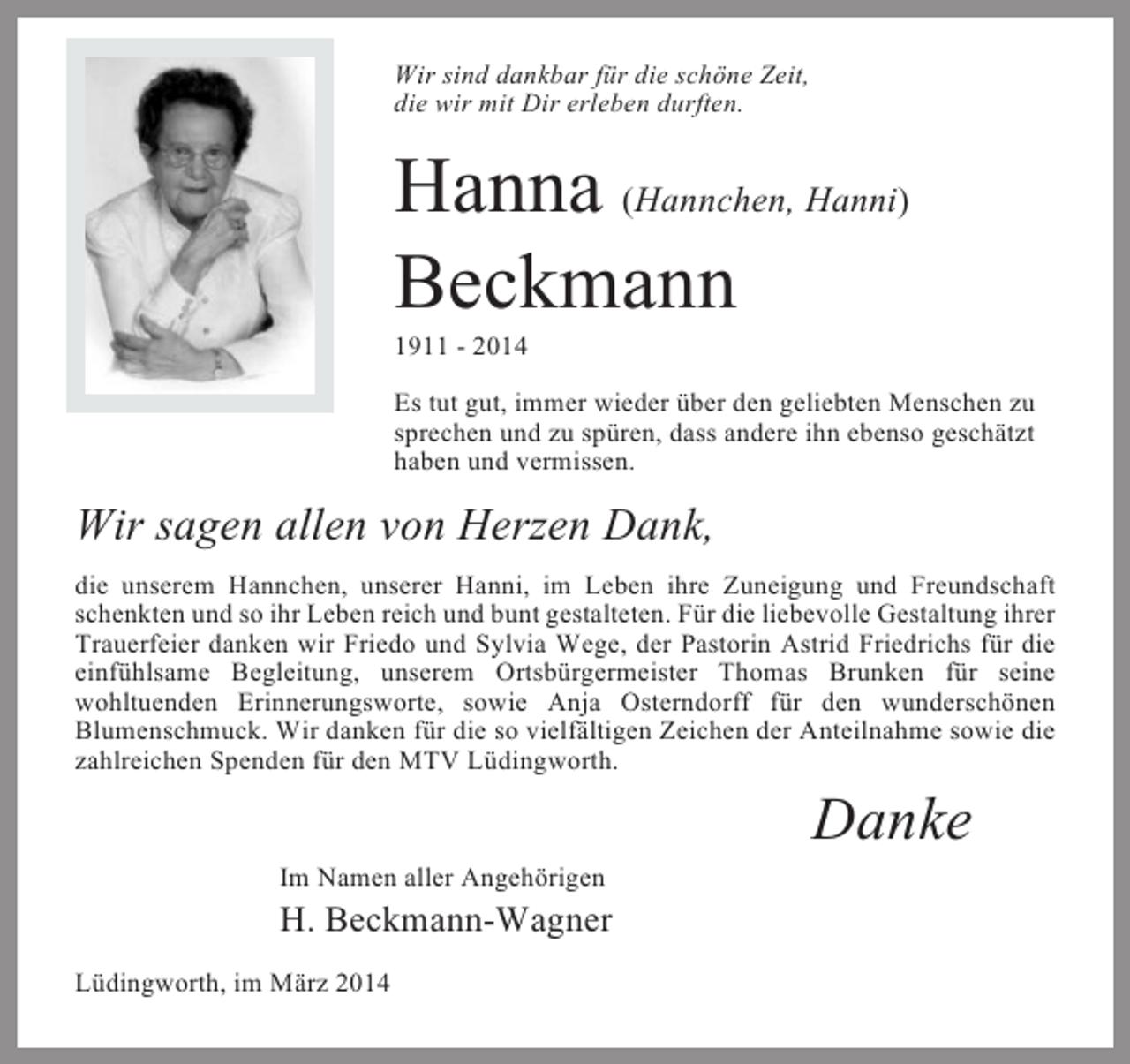 <p>Wir sind dankbar für die schöne Zeit,<br />die wir mit Dir erleben durften.</p><p>Hanna (Hannchen, Hanni)<br />Beckmann<br />1911 - 2014<br />Es tut gut, immer wieder über den geliebten Menschen zu<br />sprechen und zu spüren, dass andere ihn ebenso geschätzt<br />haben und vermissen.</p><p>Wir sagen allen von Herzen Dank,<br />die unserem Hannchen, unserer Hanni, im Leben ihre Zuneigung und Freundschaft<br />schenkten und so ihr Leben reich und bunt gestalteten. Für die liebevolle Gestaltung ihrer<br />Trauerfeier danken wir Friedo und Sylvia Wege, der Pastorin Astrid Friedrichs für die<br />einfühlsame Begleitung, unserem Ortsbürgermeister Thomas Brunken für seine<br />wohltuenden Erinnerungsworte, sowie Anja Osterndorff für den wunderschönen<br />Blumenschmuck. Wir danken für die so vielfältigen Zeichen der Anteilnahme sowie die<br />zahlreichen Spenden für den MTV Lüdingworth.</p><p>Danke<br />Im Namen aller Angehörigen</p><p>H. Beckmann-Wagner<br />Lüdingworth, im März 2014</p>