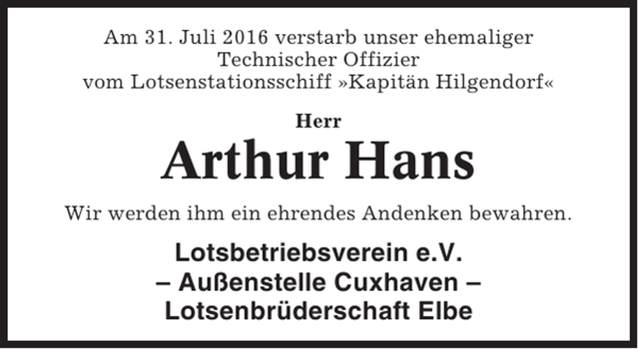 <p>Am 31. Juli 2016 verstarb unser ehemaliger<br />Technischer Offizier<br />vom Lotsenstationsschiff »Kapitän Hilgendorf«<br />Herr</p><p>Arthur Hans<br />Wir werden ihm ein ehrendes Andenken bewahren.</p><p>Lotsbetriebsverein e.V.<br />– Außenstelle Cuxhaven –<br />Lotsenbrüderschaft Elbe</p>