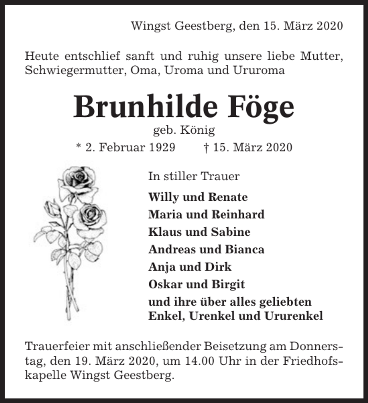 <p>Wingst Geestberg, den 15. März 2020<br />Heute entschlief sanft und ruhig unsere liebe Mutter,<br />Schwiegermutter, Oma, Uroma und Ururoma</p><p>Brunhilde Föge<br />geb. König<br />* 2. Februar 1929<br />† 15. März 2020<br />In stiller Trauer<br />Willy und Renate<br />Maria und Reinhard<br />Klaus und Sabine<br />Andreas und Bianca<br />Anja und Dirk<br />Oskar und Birgit<br />und ihre über alles geliebten<br />Enkel, Urenkel und Ururenkel<br />Trauerfeier mit anschließender Beisetzung am Donnerstag, den 19. März 2020, um 14.00 Uhr in der Friedhofskapelle Wingst Geestberg.</p>