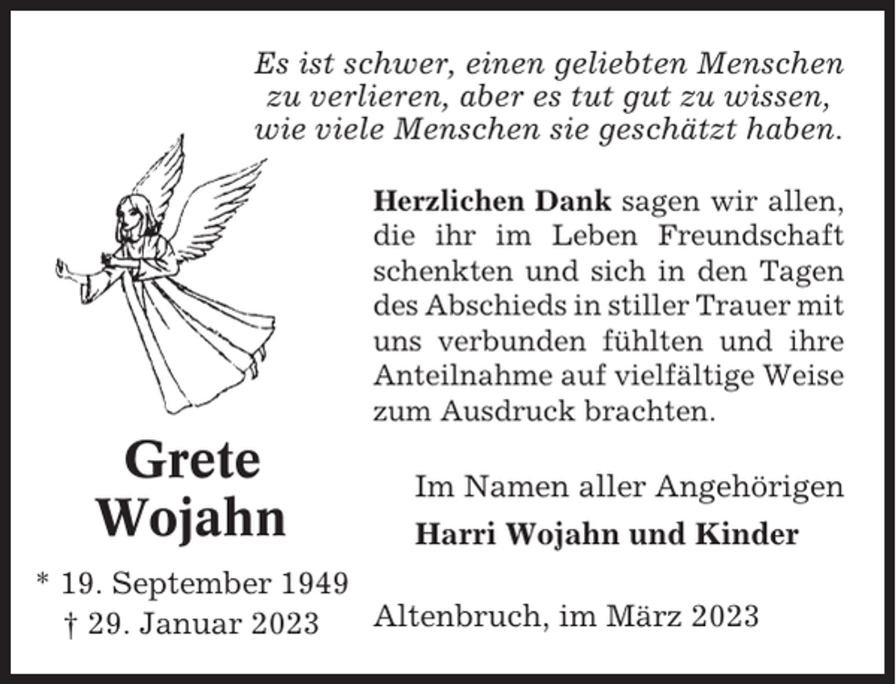 <p>Es ist schwer, einen geliebten Menschen<br />zu verlieren, aber es tut gut zu wissen,<br />wie viele Menschen sie geschätzt haben.<br />Herzlichen Dank sagen wir allen,<br />die ihr im Leben Freundschaft<br />schenkten und sich in den Tagen<br />des Abschieds in stiller Trauer mit<br />uns verbunden fühlten und ihre<br />Anteilnahme auf vielfältige Weise<br />zum Ausdruck brachten.</p><p>Grete<br />Wojahn</p><p>Im Namen aller Angehörigen<br />Harri Wojahn und Kinder</p><p>* 19. September 1949<br />Altenbruch, im März 2023<br />† 29. Januar 2023</p>