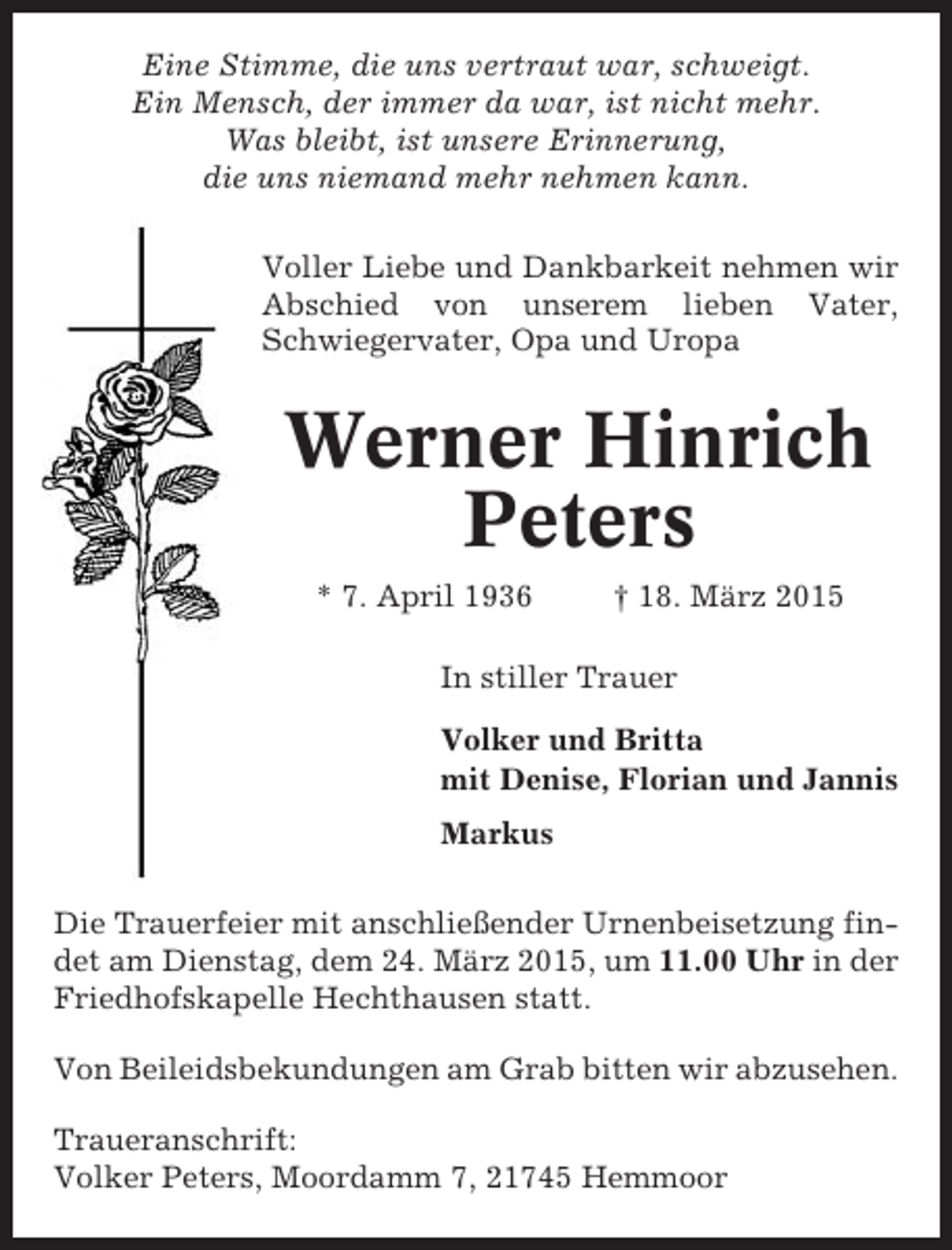<p>Eine Stimme, die uns vertraut war, schweigt.<br />Ein Mensch, der immer da war, ist nicht mehr.<br />Was bleibt, ist unsere Erinnerung,<br />die uns niemand mehr nehmen kann.<br />Voller Liebe und Dankbarkeit nehmen wir<br />Abschied von unserem lieben Vater,<br />Schwiegervater, Opa und Uropa</p><p>Werner Hinrich<br />Peters<br />* 7. April 1936</p><p>† 18. März 2015</p><p>In stiller Trauer<br />Volker und Britta<br />mit Denise, Florian und Jannis<br />Markus<br />Die Trauerfeier mit anschließender Urnenbeisetzung findet am Dienstag, dem 24. März 2015, um 11.00 Uhr in der<br />Friedhofskapelle Hechthausen statt.<br />Von Beileidsbekundungen am Grab bitten wir abzusehen.<br />Traueranschrift:<br />Volker Peters, Moordamm 7, 21745 Hemmoor</p>