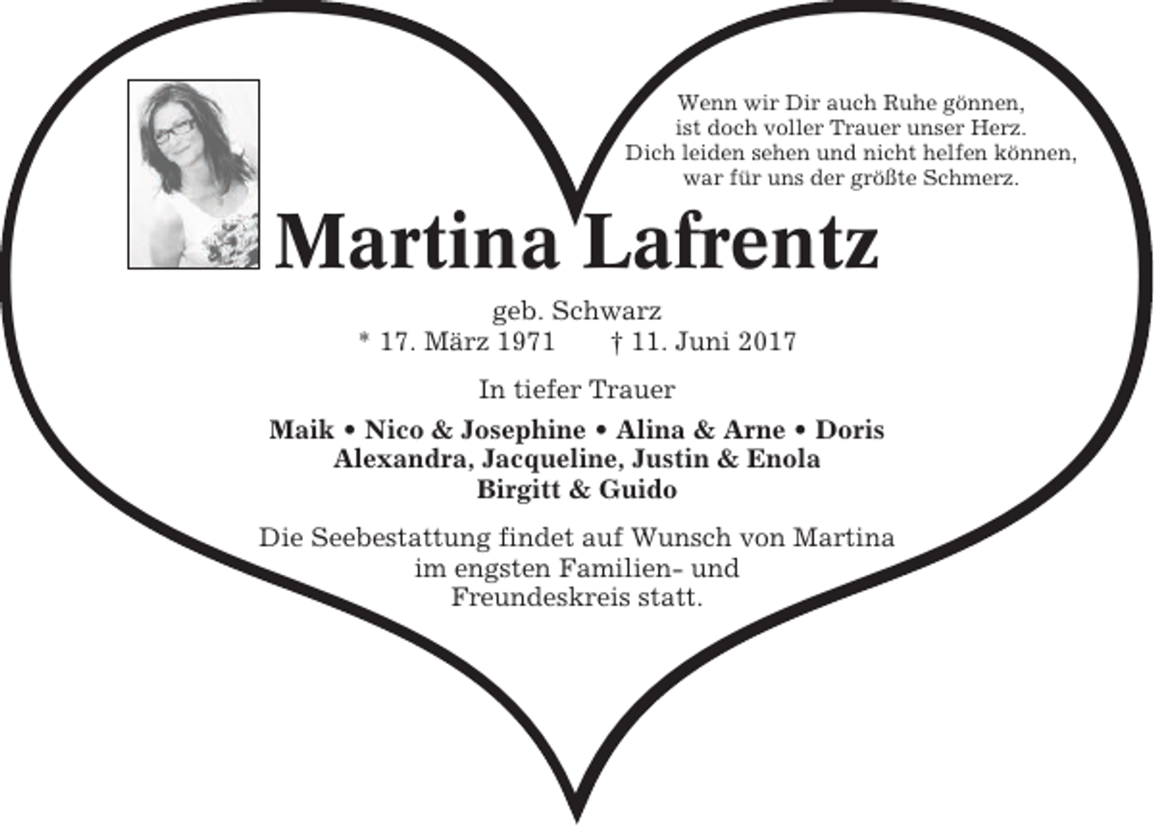<p>❤<br />Wenn wir Dir auch Ruhe gönnen,<br />ist doch voller Trauer unser Herz.<br />Dich leiden sehen und nicht helfen können,<br />war für uns der größte Schmerz.</p><p>Martina Lafrentz<br />geb. Schwarz<br />* 17. März 1971<br />† 11. Juni 2017</p><p>In tiefer Trauer<br />Maik • Nico &amp; Josephine • Alina &amp; Arne • Doris<br />Alexandra, Jacqueline, Justin &amp; Enola<br />Birgitt &amp; Guido</p><p>Die Seebestattung findet auf Wunsch von Martina<br />im engsten Familien- und<br />Freundeskreis statt.</p>