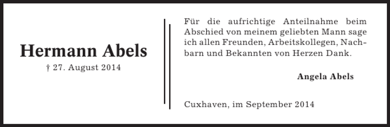 <p>Hermann Abels</p><p>Für die aufrichtige Anteilnahme beim<br />Abschied von meinem geliebten Mann sage<br />ich allen Freunden, Arbeitskollegen, Nachbarn und Bekannten von Herzen Dank.</p><p>† 27. August 2014<br />Angela Abels<br />Cuxhaven, im September 2014</p>