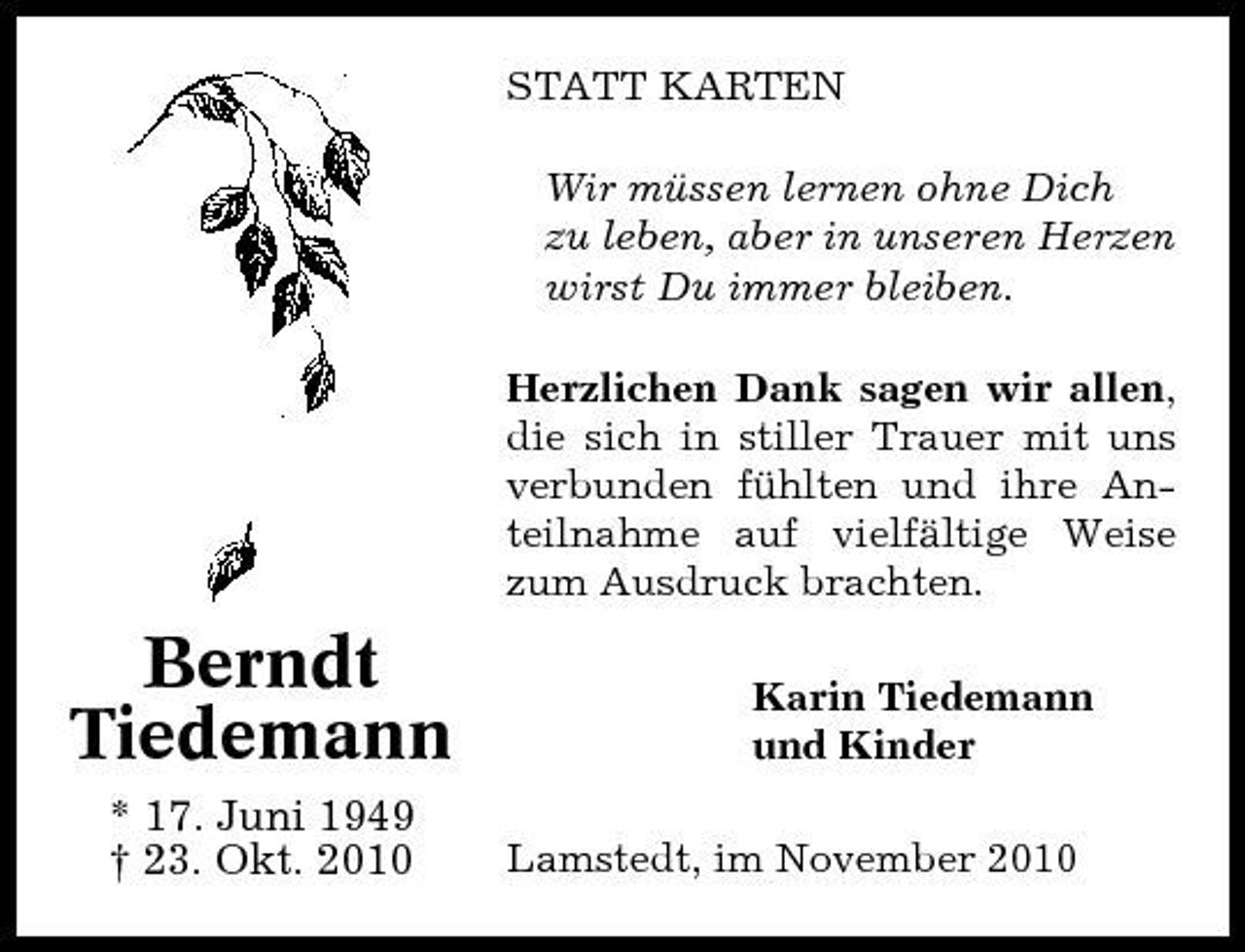 <p>STATT KARTEN Wir müssen lernen ohne Dich zu leben, aber in unseren Herzen wirst Du immer bleiben. Herzlichen Dank sagen wir allen, die sich in stiller Trauer mit uns verbunden fühlten und ihre Anteilnahme auf vielfältige Weise zum Ausdruck brachten.</p><p>Berndt Tiedemann<br />* 17. Juni 1949 † 23. Okt. 2010</p><p>Karin Tiedemann und Kinder Lamstedt, im November 2010</p>