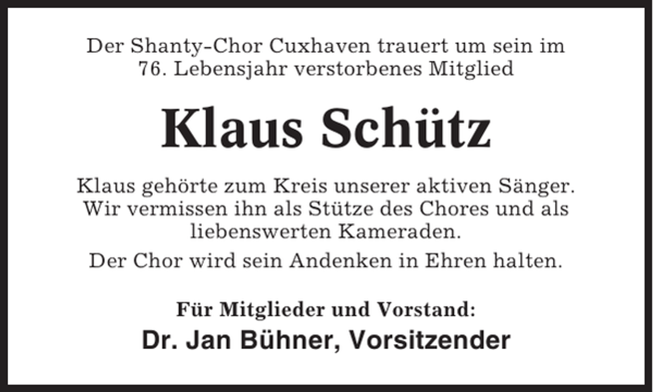 <p>Der Shanty-Chor Cuxhaven trauert um sein im<br />76. Lebensjahr verstorbenes Mitglied</p><p>Klaus Schütz<br />Klaus gehörte zum Kreis unserer aktiven Sänger.<br />Wir vermissen ihn als Stütze des Chores und als<br />liebenswerten Kameraden.<br />Der Chor wird sein Andenken in Ehren halten.<br />Für Mitglieder und Vorstand:</p><p>Dr. Jan Bühner, Vorsitzender</p>