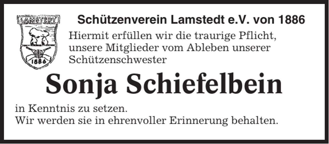 <p>Schützenverein Lamstedt e.V. von 1886<br />Hiermit erfüllen wir die traurige Pflicht,<br />unsere Mitglieder vom Ableben unserer<br />Schützenschwester</p><p>Sonja Schiefelbein<br />in Kenntnis zu setzen.<br />Wir werden sie in ehrenvoller Erinnerung behalten.</p>