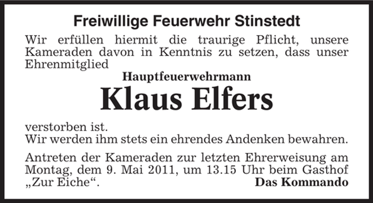 <p>Freiwillige Feuerwehr Stinstedt<br />Wir erfüllen hiermit die traurige Pflicht, unsere Kameraden davon in Kenntnis zu setzen, dass unser Ehrenmitglied Hauptfeuerwehrmann</p><p>Klaus Elfers<br />verstorben ist. Wir werden ihm stets ein ehrendes Andenken bewahren. Antreten der Kameraden zur letzten Ehrerweisung am Montag, dem 9. Mai 2011, um 13.15 Uhr beim Gasthof „Zur Eiche“. Das Kommando</p>