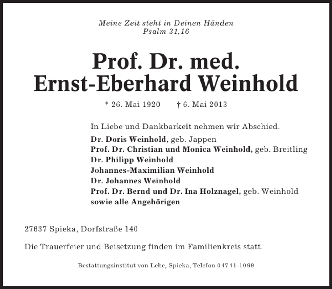 <p>Meine Zeit steht in Deinen Händen<br />Psalm 31,16</p><p>Prof. Dr. med.<br />Ernst-Eberhard Weinhold<br />* 26. Mai 1920</p><p>† 6. Mai 2013</p><p>In Liebe und Dankbarkeit nehmen wir Abschied.<br />Dr. Doris Weinhold, geb. Jappen<br />Prof. Dr. Christian und Monica Weinhold, geb. Breitling<br />Dr. Philipp Weinhold<br />Johannes-Maximilian Weinhold<br />Dr. Johannes Weinhold<br />Prof. Dr. Bernd und Dr. Ina Holznagel, geb. Weinhold<br />sowie alle Angehörigen<br />27637 Spieka, Dorfstraße 140<br />Die Trauerfeier und Beisetzung finden im Familienkreis statt.<br />Bestattungsinstitut von Lehe, Spieka, Telefon 0 47 41-10 99</p>