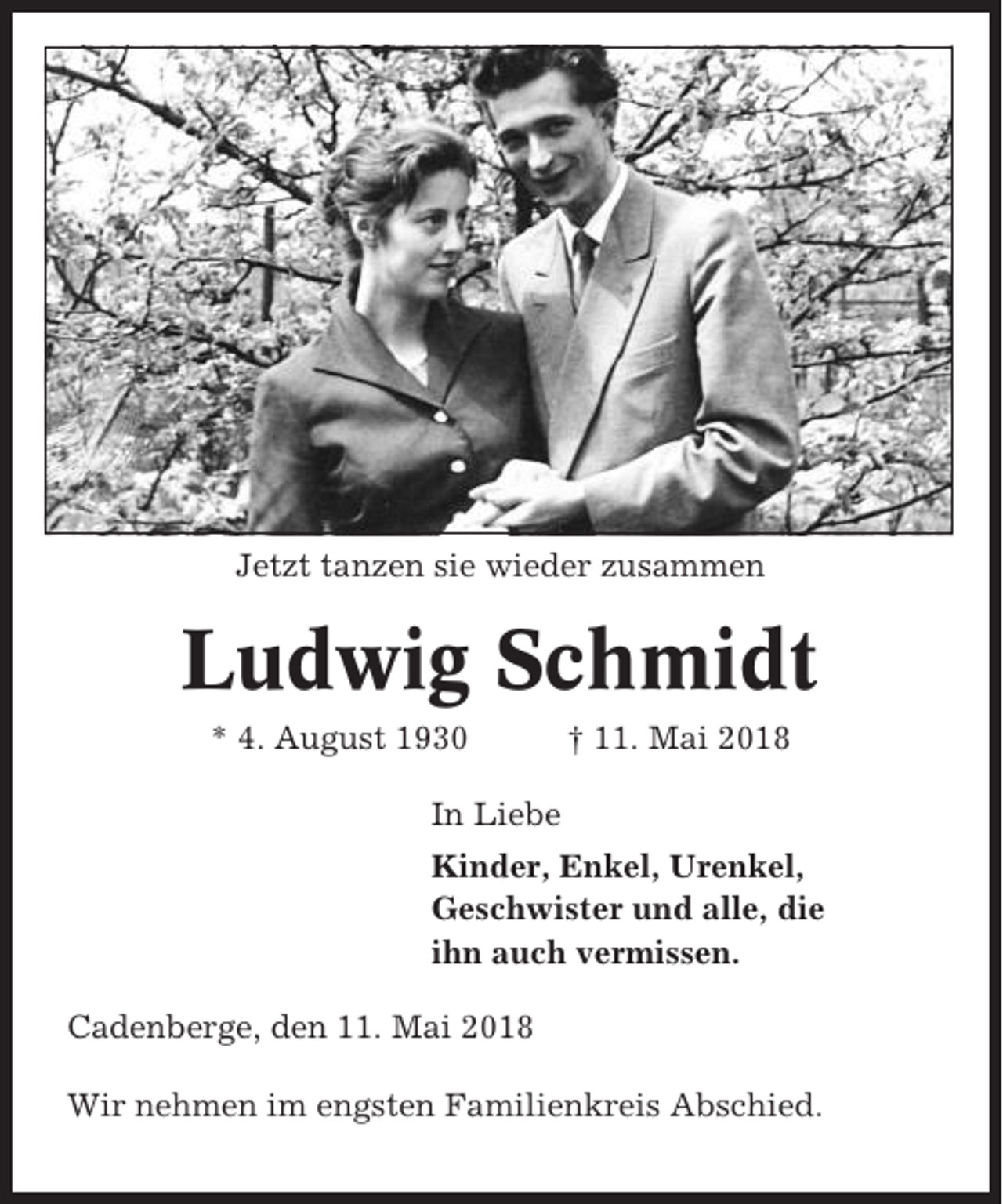 <p>Jetzt tanzen sie wieder zusammen</p><p>Ludwig Schmidt<br />* 4. August 1930</p><p>† 11. Mai 2018</p><p>In Liebe<br />Kinder, Enkel, Urenkel,<br />Geschwister und alle, die<br />ihn auch vermissen.<br />Cadenberge, den 11. Mai 2018<br />Wir nehmen im engsten Familienkreis Abschied.</p>