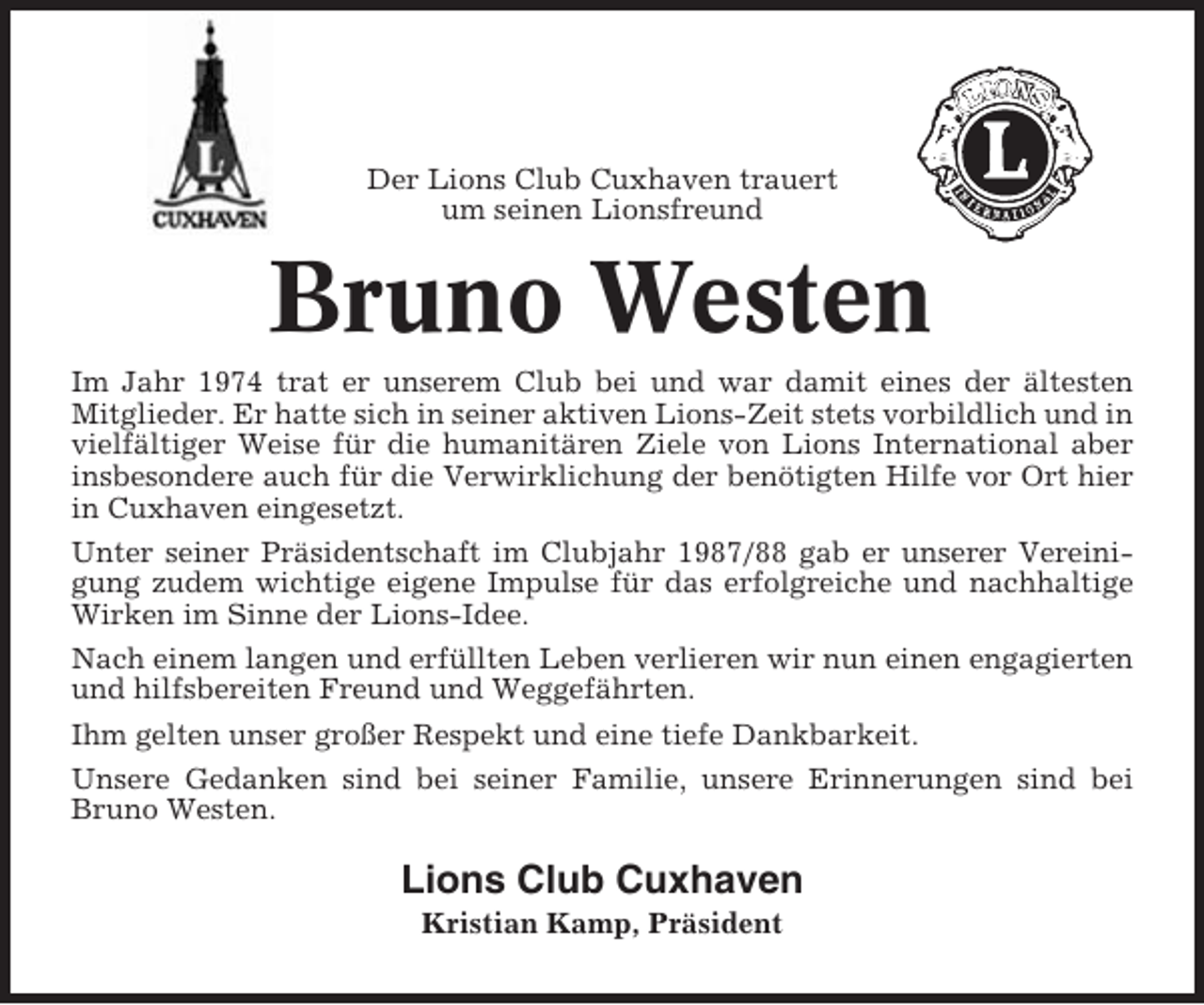 <p>Der Lions Club Cuxhaven trauert<br />um seinen Lionsfreund</p><p>Bruno Westen<br />Im Jahr 1974 trat er unserem Club bei und war damit eines der ältesten<br />Mitglieder. Er hatte sich in seiner aktiven Lions-Zeit stets vorbildlich und in<br />vielfältiger Weise für die humanitären Ziele von Lions International aber<br />insbesondere auch für die Verwirklichung der benötigten Hilfe vor Ort hier<br />in Cuxhaven eingesetzt.<br />Unter seiner Präsidentschaft im Clubjahr 1987/88 gab er unserer Vereinigung zudem wichtige eigene Impulse für das erfolgreiche und nachhaltige<br />Wirken im Sinne der Lions-Idee.<br />Nach einem langen und erfüllten Leben verlieren wir nun einen engagierten<br />und hilfsbereiten Freund und Weggefährten.<br />Ihm gelten unser großer Respekt und eine tiefe Dankbarkeit.<br />Unsere Gedanken sind bei seiner Familie, unsere Erinnerungen sind bei<br />Bruno Westen.</p><p>Lions Club Cuxhaven<br />Kristian Kamp, Präsident</p>