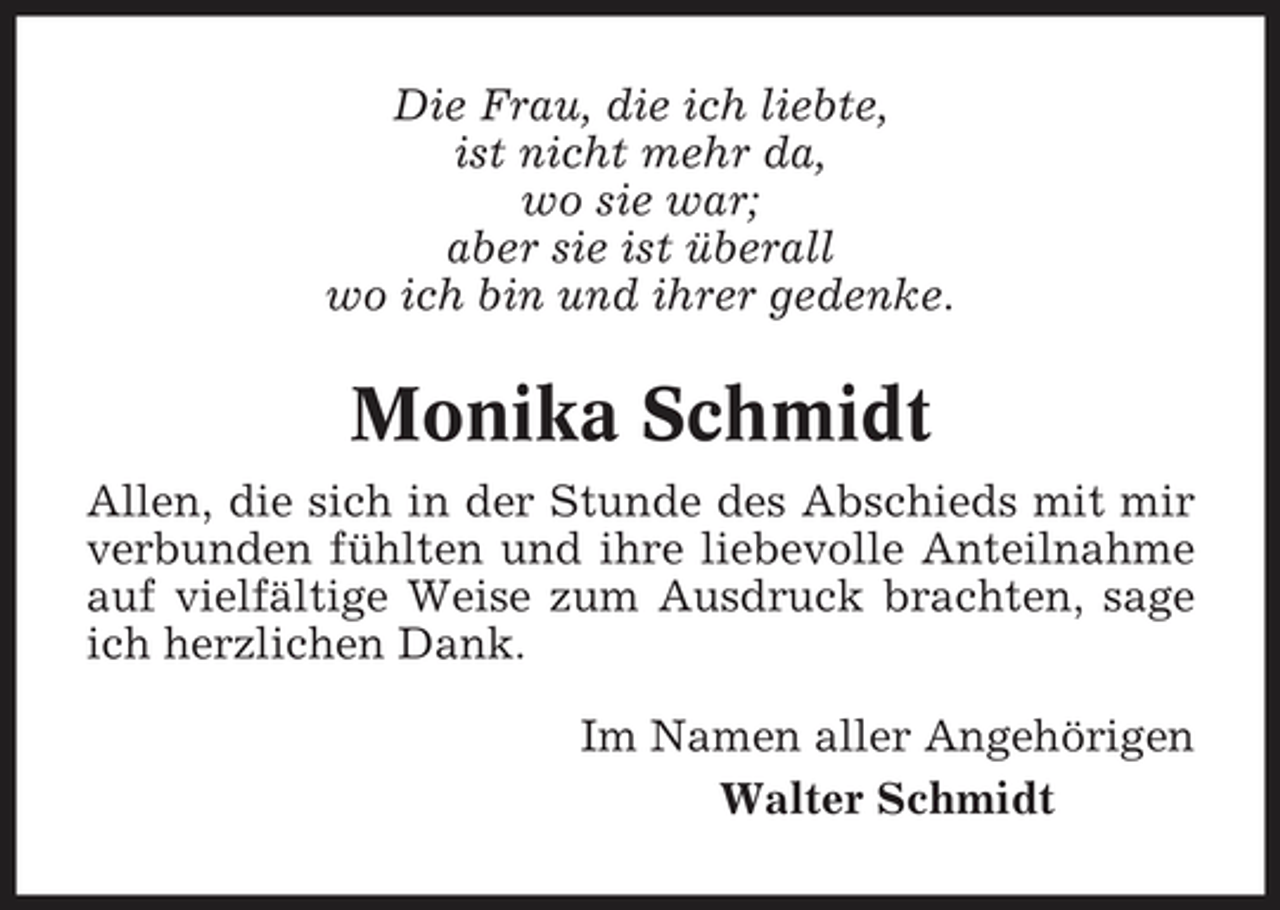 <p>Die Frau, die ich liebte, ist nicht mehr da, wo sie war; aber sie ist überall wo ich bin und ihrer gedenke.</p><p>Monika Schmidt<br />Allen, die sich in der Stunde des Abschieds mit mir verbunden fühlten und ihre liebevolle Anteilnahme auf vielfältige Weise zum Ausdruck brachten, sage ich herzlichen Dank. Im Namen aller Angehörigen Walter Schmidt</p>