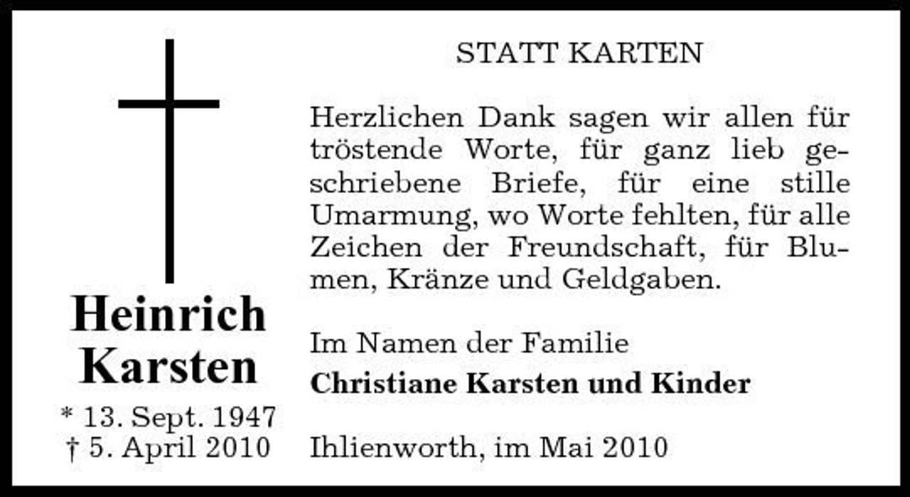 <p>STATT KARTEN Herzlichen Dank sagen wir allen für tröstende Worte, für ganz lieb geschriebene Briefe, für eine stille Umarmung, wo Worte fehlten, für alle Zeichen der Freundschaft, für Blumen, Kränze und Geldgaben.</p><p>Heinrich Karsten<br />* 13. Sept. 1947 † 5. April 2010</p><p>Im Namen der Familie Christiane Karsten und Kinder Ihlienworth, im Mai 2010</p>