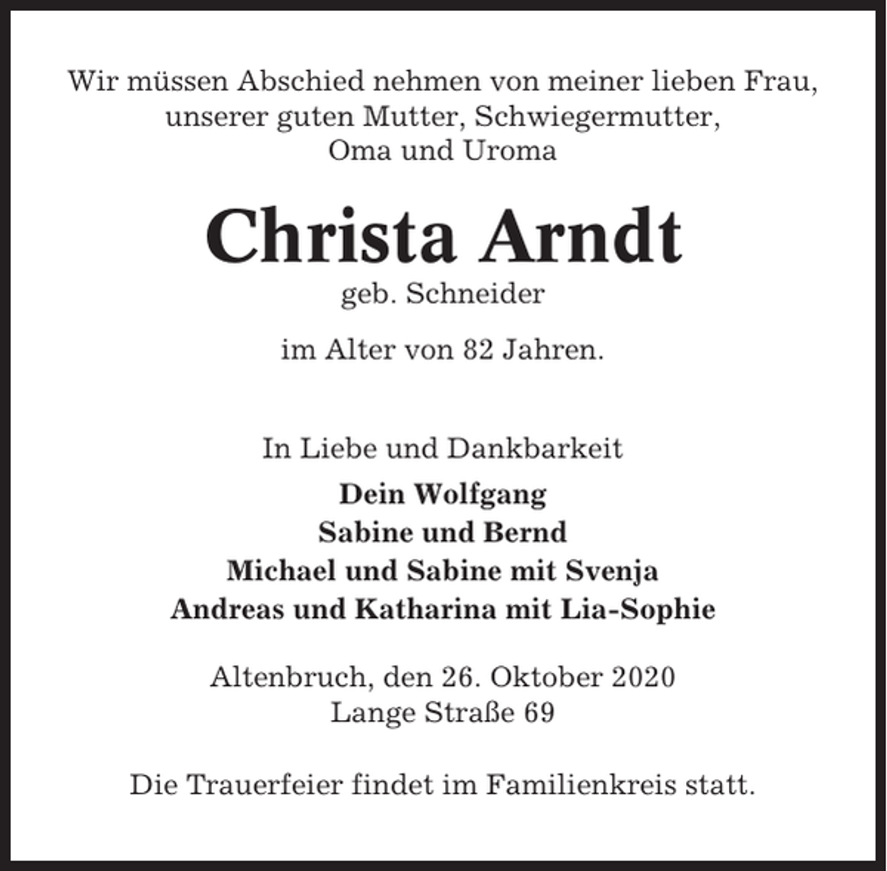 <p>Wir müssen Abschied nehmen von meiner lieben Frau,<br />unserer guten Mutter, Schwiegermutter,<br />Oma und Uroma</p><p>Christa Arndt<br />geb. Schneider<br />im Alter von 82 Jahren.<br />In Liebe und Dankbarkeit<br />Dein Wolfgang<br />Sabine und Bernd<br />Michael und Sabine mit Svenja<br />Andreas und Katharina mit Lia-Sophie<br />Altenbruch, den 26. Oktober 2020<br />Lange Straße 69<br />Die Trauerfeier findet im Familienkreis statt.</p>