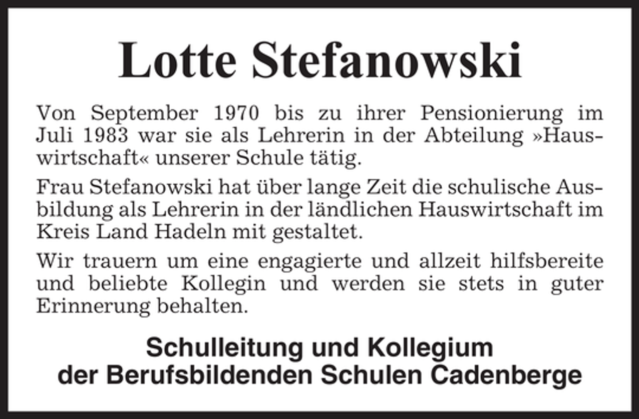 <p>Lotte Stefanowski<br />Von September 1970 bis zu ihrer Pensionierung im<br />Juli 1983 war sie als Lehrerin in der Abteilung »Hauswirtschaft« unserer Schule tätig.<br />Frau Stefanowski hat über lange Zeit die schulische Ausbildung als Lehrerin in der ländlichen Hauswirtschaft im<br />Kreis Land Hadeln mit gestaltet.<br />Wir trauern um eine engagierte und allzeit hilfsbereite<br />und beliebte Kollegin und werden sie stets in guter<br />Erinnerung behalten.</p><p>Schulleitung und Kollegium<br />der Berufsbildenden Schulen Cadenberge</p>