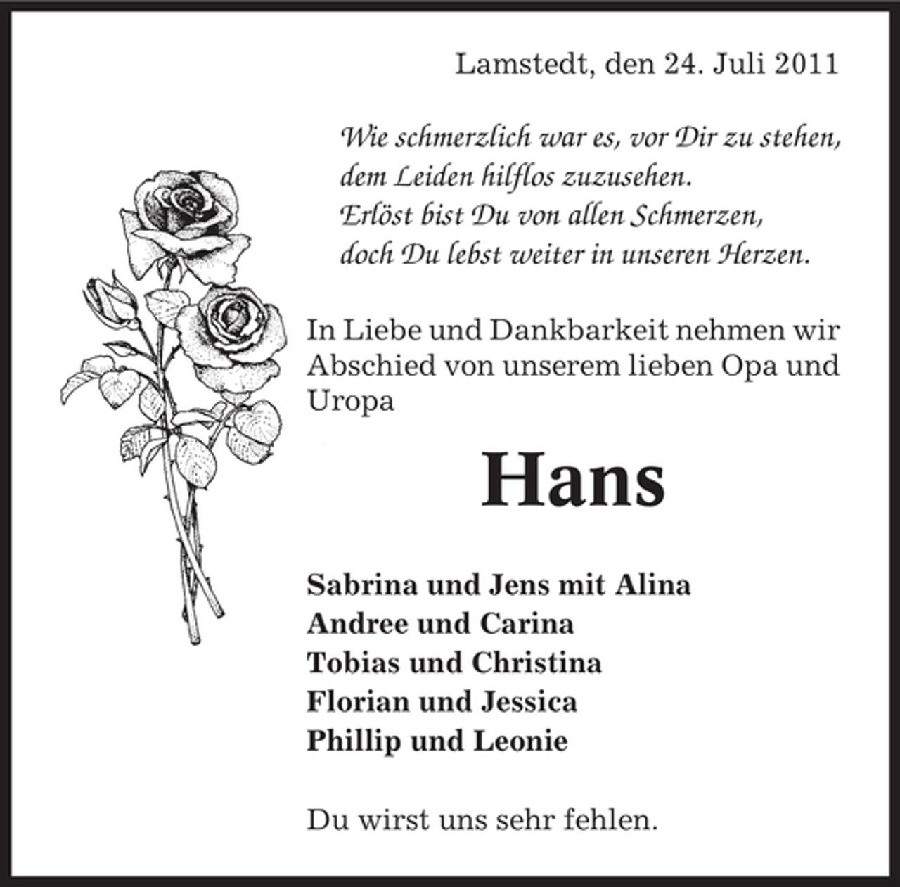 <p>Lamstedt, den 24. Juli 2011</p><p>Wie schmerzlich war es, vor Dir zu stehen,<br />dem Leiden hilflos zuzusehen.<br />Erlöst bist Du von allen Schmerzen,<br />doch Du lebst weiter in unseren Herzen.<br />In Liebe und Dankbarkeit nehmen wir<br />Abschied von unserem lieben Opa und<br />Uropa</p><p>Hans<br />Sabrina und Jens mit Alina<br />Andree und Carina<br />Tobias und Christina<br />Florian und Jessica<br />Phillip und Leonie<br />Du wirst uns sehr fehlen.</p>