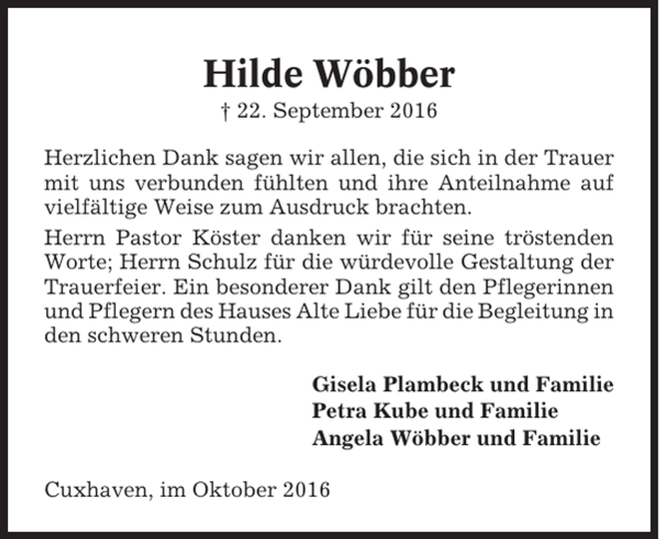 <p>Hilde Wöbber<br />† 22. September 2016<br />Herzlichen Dank sagen wir allen, die sich in der Trauer<br />mit uns verbunden fühlten und ihre Anteilnahme auf<br />vielfältige Weise zum Ausdruck brachten.<br />Herrn Pastor Köster danken wir für seine tröstenden<br />Worte; Herrn Schulz für die würdevolle Gestaltung der<br />Trauerfeier. Ein besonderer Dank gilt den Pflegerinnen<br />und Pflegern des Hauses Alte Liebe für die Begleitung in<br />den schweren Stunden.<br />Gisela Plambeck und Familie<br />Petra Kube und Familie<br />Angela Wöbber und Familie<br />Cuxhaven, im Oktober 2016</p>