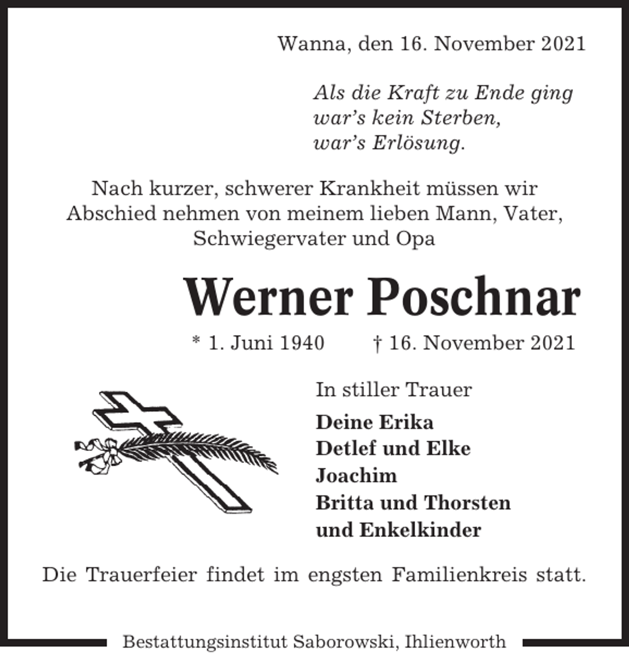 <p>Wanna, den 16. November 2021<br />Als die Kraft zu Ende ging<br />war’s kein Sterben,<br />war’s Erlösung.<br />Nach kurzer, schwerer Krankheit müssen wir<br />Abschied nehmen von meinem lieben Mann, Vater,<br />Schwiegervater und Opa</p><p>Werner Poschnar<br />* 1. Juni 1940</p><p>† 16. November 2021</p><p>In stiller Trauer<br />Deine Erika<br />Detlef und Elke<br />Joachim<br />Britta und Thorsten<br />und Enkelkinder<br />Die Trauerfeier findet im engsten Familienkreis statt.<br />Bestattungsinstitut Saborowski, Ihlienworth</p>